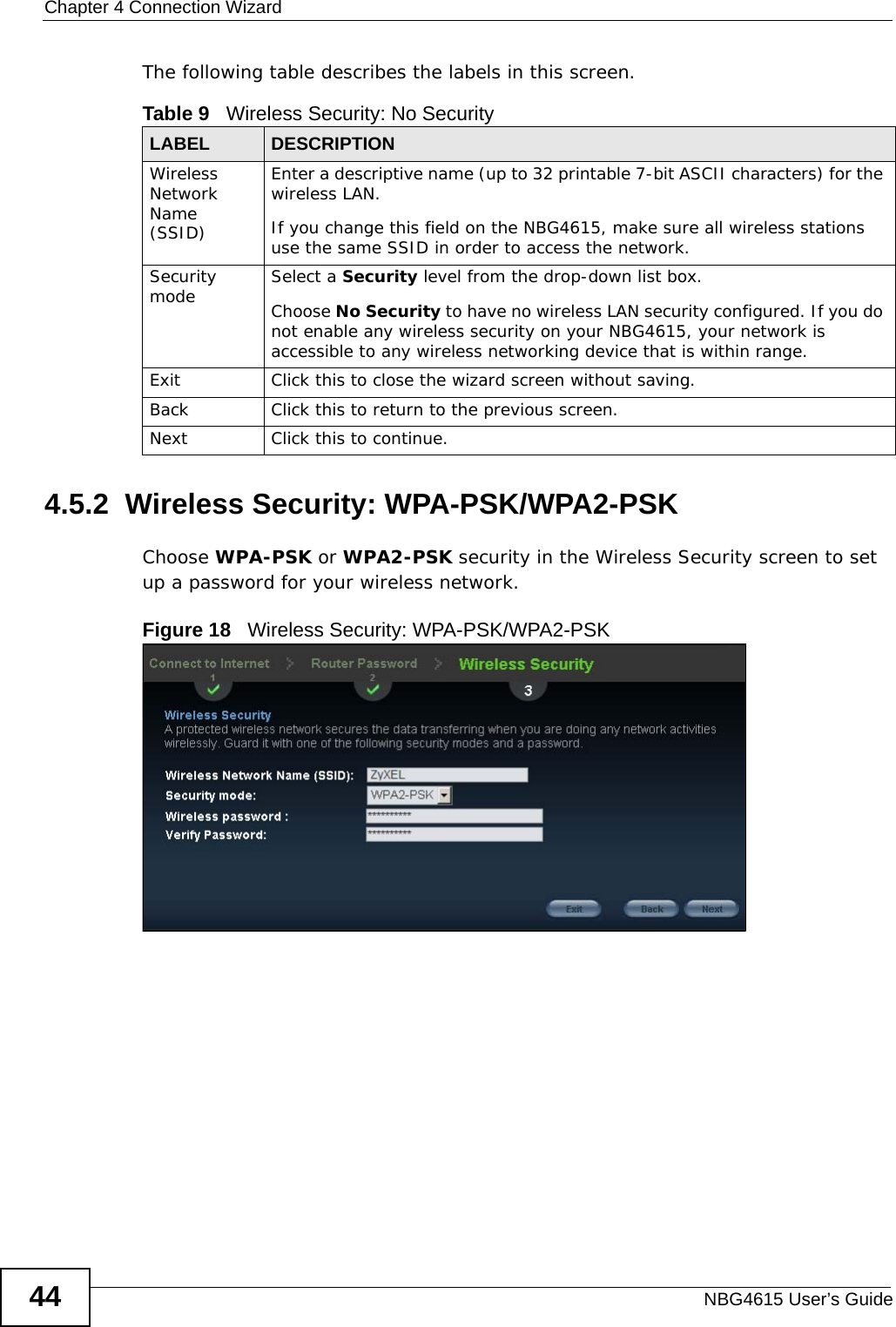 Chapter 4 Connection WizardNBG4615 User’s Guide44The following table describes the labels in this screen.4.5.2  Wireless Security: WPA-PSK/WPA2-PSKChoose WPA-PSK or WPA2-PSK security in the Wireless Security screen to set up a password for your wireless network.Figure 18   Wireless Security: WPA-PSK/WPA2-PSKTable 9   Wireless Security: No SecurityLABEL DESCRIPTIONWireless Network Name (SSID)Enter a descriptive name (up to 32 printable 7-bit ASCII characters) for the wireless LAN. If you change this field on the NBG4615, make sure all wireless stations use the same SSID in order to access the network. Security mode Select a Security level from the drop-down list box. Choose No Security to have no wireless LAN security configured. If you do not enable any wireless security on your NBG4615, your network is accessible to any wireless networking device that is within range. Exit Click this to close the wizard screen without saving.Back Click this to return to the previous screen.Next Click this to continue. 