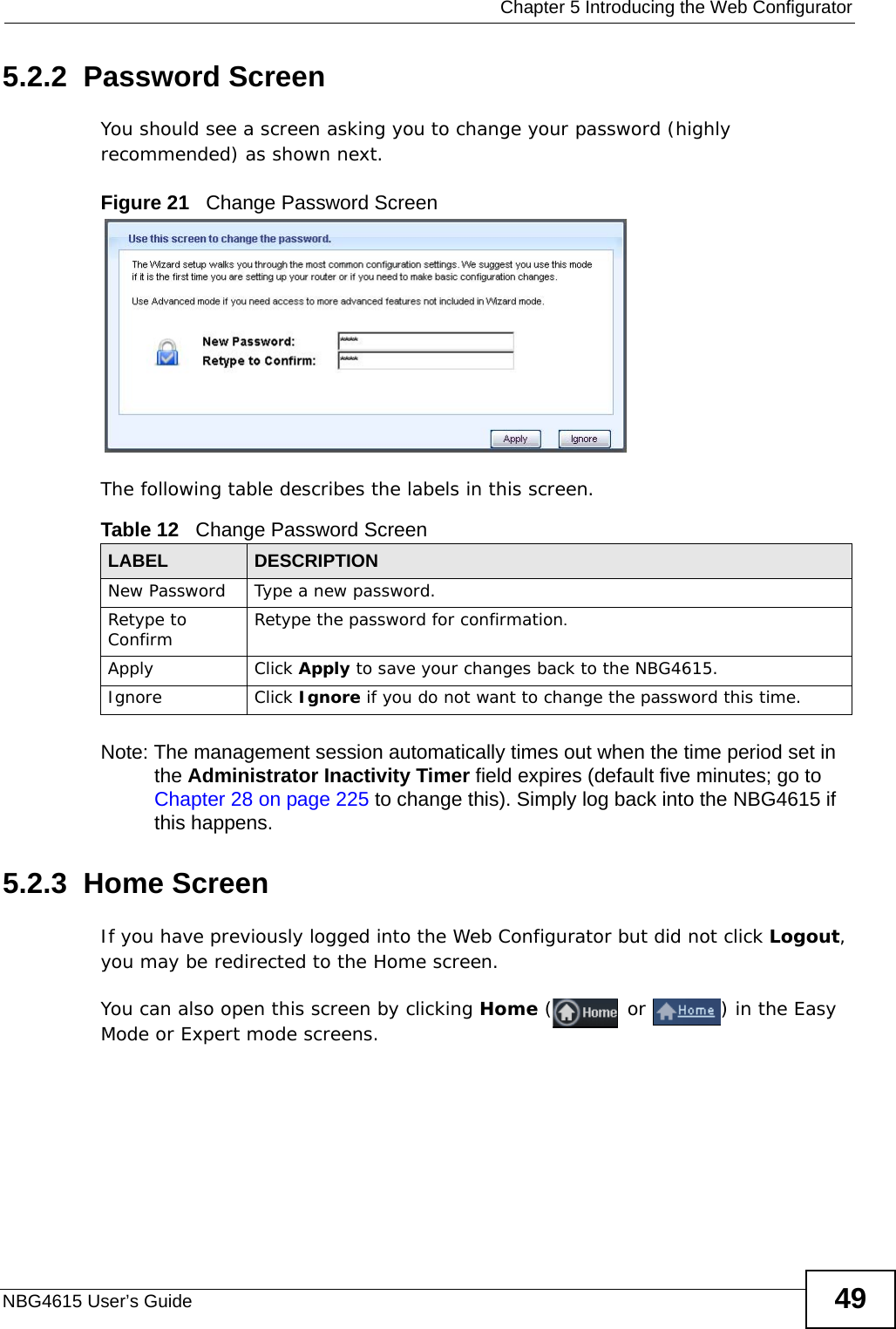  Chapter 5 Introducing the Web ConfiguratorNBG4615 User’s Guide 495.2.2  Password ScreenYou should see a screen asking you to change your password (highly recommended) as shown next. Figure 21   Change Password ScreenThe following table describes the labels in this screen.Note: The management session automatically times out when the time period set in the Administrator Inactivity Timer field expires (default five minutes; go to Chapter 28 on page 225 to change this). Simply log back into the NBG4615 if this happens.5.2.3  Home ScreenIf you have previously logged into the Web Configurator but did not click Logout, you may be redirected to the Home screen.You can also open this screen by clicking Home ( or  ) in the Easy Mode or Expert mode screens.Table 12   Change Password ScreenLABEL DESCRIPTIONNew Password Type a new password. Retype to Confirm Retype the password for confirmation.Apply Click Apply to save your changes back to the NBG4615.Ignore Click Ignore if you do not want to change the password this time.