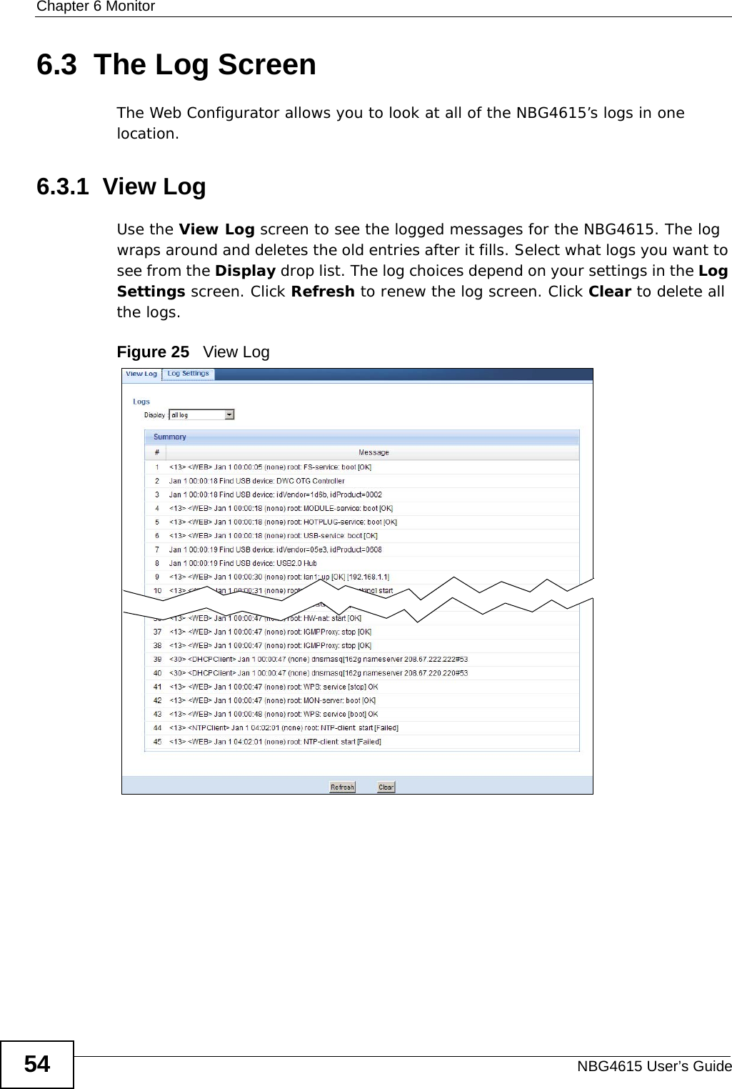 Chapter 6 MonitorNBG4615 User’s Guide546.3  The Log ScreenThe Web Configurator allows you to look at all of the NBG4615’s logs in one location.6.3.1  View LogUse the View Log screen to see the logged messages for the NBG4615. The log wraps around and deletes the old entries after it fills. Select what logs you want to see from the Display drop list. The log choices depend on your settings in the Log Settings screen. Click Refresh to renew the log screen. Click Clear to delete all the logs.Figure 25   View Log