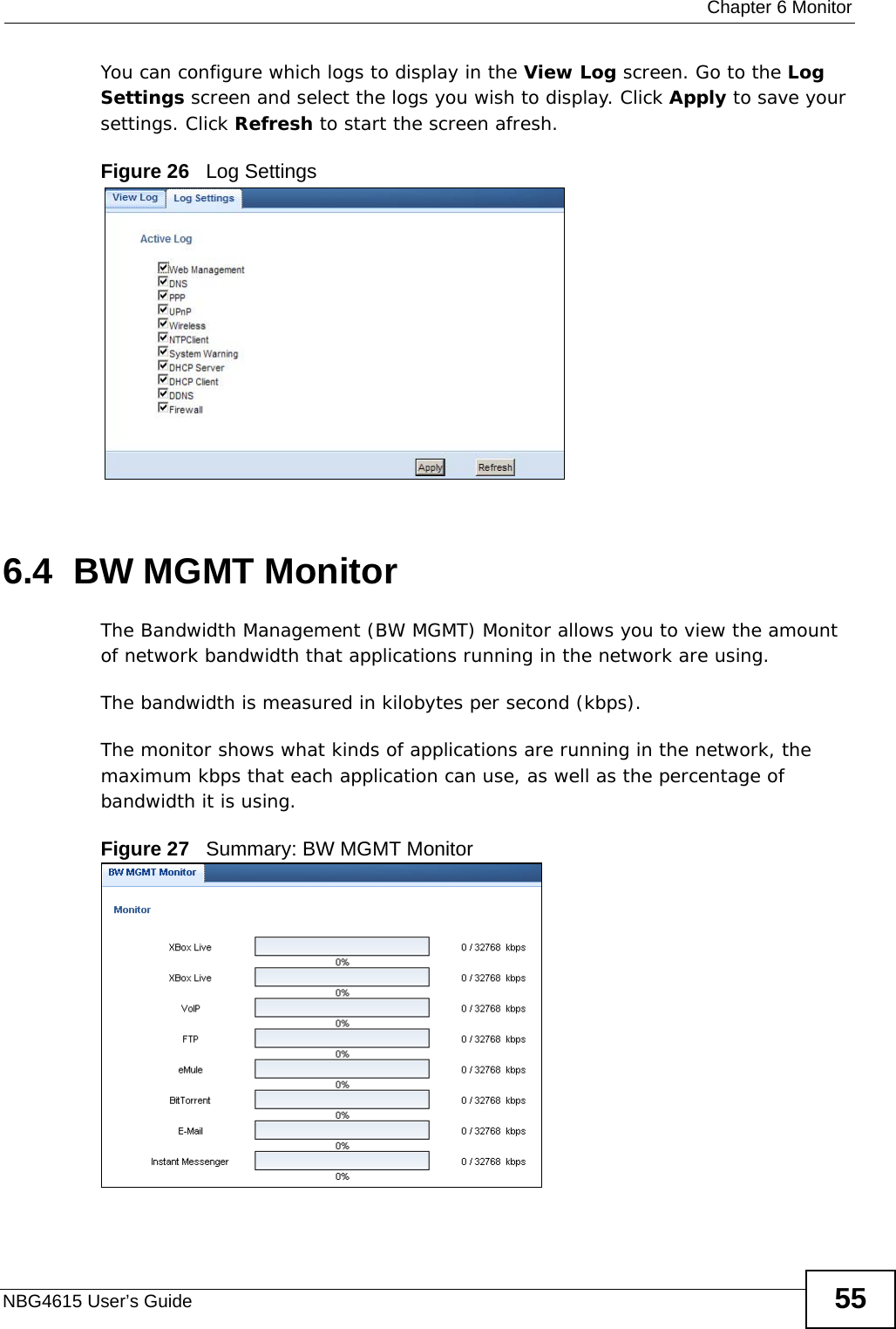  Chapter 6 MonitorNBG4615 User’s Guide 55You can configure which logs to display in the View Log screen. Go to the Log Settings screen and select the logs you wish to display. Click Apply to save your settings. Click Refresh to start the screen afresh.Figure 26   Log Settings6.4  BW MGMT MonitorThe Bandwidth Management (BW MGMT) Monitor allows you to view the amount of network bandwidth that applications running in the network are using.The bandwidth is measured in kilobytes per second (kbps). The monitor shows what kinds of applications are running in the network, the maximum kbps that each application can use, as well as the percentage of bandwidth it is using. Figure 27   Summary: BW MGMT Monitor