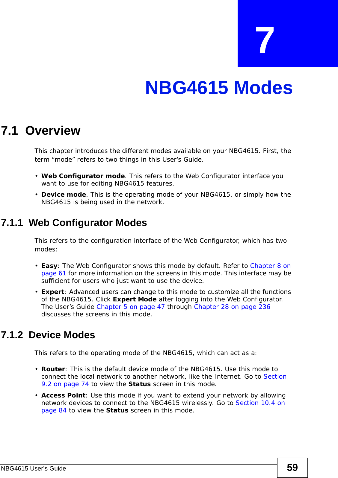 NBG4615 User’s Guide 59CHAPTER  7 NBG4615 Modes7.1  OverviewThis chapter introduces the different modes available on your NBG4615. First, the term “mode” refers to two things in this User’s Guide.•Web Configurator mode. This refers to the Web Configurator interface you want to use for editing NBG4615 features. •Device mode. This is the operating mode of your NBG4615, or simply how the NBG4615 is being used in the network. 7.1.1  Web Configurator ModesThis refers to the configuration interface of the Web Configurator, which has two modes:•Easy: The Web Configurator shows this mode by default. Refer to Chapter 8 on page 61 for more information on the screens in this mode. This interface may be sufficient for users who just want to use the device.•Expert: Advanced users can change to this mode to customize all the functions of the NBG4615. Click Expert Mode after logging into the Web Configurator. The User’s Guide Chapter 5 on page 47 through Chapter 28 on page 236 discusses the screens in this mode.7.1.2  Device ModesThis refers to the operating mode of the NBG4615, which can act as a:•Router: This is the default device mode of the NBG4615. Use this mode to connect the local network to another network, like the Internet. Go to Section 9.2 on page 74 to view the Status screen in this mode.•Access Point: Use this mode if you want to extend your network by allowing network devices to connect to the NBG4615 wirelessly. Go to Section 10.4 on page 84 to view the Status screen in this mode.