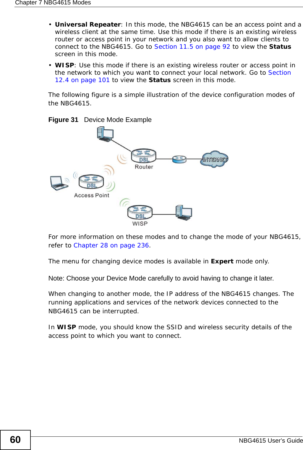 Chapter 7 NBG4615 ModesNBG4615 User’s Guide60•Universal Repeater: In this mode, the NBG4615 can be an access point and a wireless client at the same time. Use this mode if there is an existing wireless router or access point in your network and you also want to allow clients to connect to the NBG4615. Go to Section 11.5 on page 92 to view the Status screen in this mode.•WISP: Use this mode if there is an existing wireless router or access point in the network to which you want to connect your local network. Go to Section 12.4 on page 101 to view the Status screen in this mode.The following figure is a simple illustration of the device configuration modes of the NBG4615.Figure 31   Device Mode ExampleFor more information on these modes and to change the mode of your NBG4615, refer to Chapter 28 on page 236.The menu for changing device modes is available in Expert mode only. Note: Choose your Device Mode carefully to avoid having to change it later.When changing to another mode, the IP address of the NBG4615 changes. The running applications and services of the network devices connected to the NBG4615 can be interrupted. In WISP mode, you should know the SSID and wireless security details of the access point to which you want to connect.
