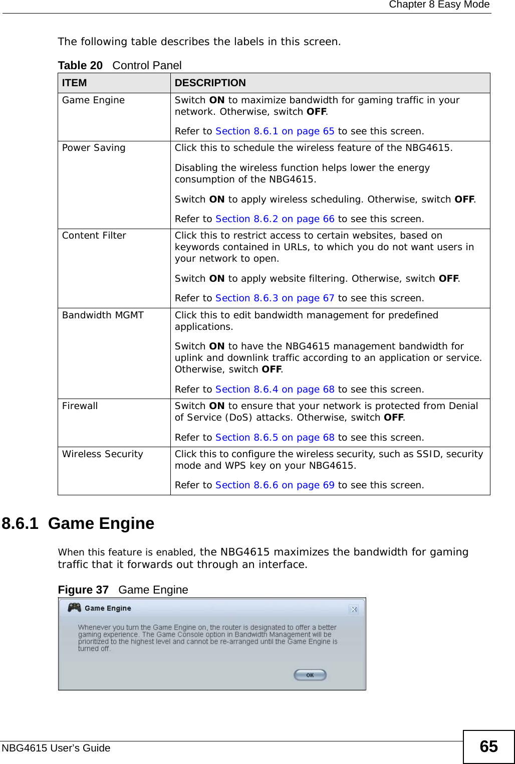  Chapter 8 Easy ModeNBG4615 User’s Guide 65The following table describes the labels in this screen. 8.6.1  Game EngineWhen this feature is enabled, the NBG4615 maximizes the bandwidth for gaming traffic that it forwards out through an interface.Figure 37   Game EngineTable 20   Control PanelITEM DESCRIPTIONGame Engine Switch ON to maximize bandwidth for gaming traffic in your network. Otherwise, switch OFF.Refer to Section 8.6.1 on page 65 to see this screen.Power Saving Click this to schedule the wireless feature of the NBG4615. Disabling the wireless function helps lower the energy consumption of the NBG4615. Switch ON to apply wireless scheduling. Otherwise, switch OFF.Refer to Section 8.6.2 on page 66 to see this screen.Content Filter Click this to restrict access to certain websites, based on keywords contained in URLs, to which you do not want users in your network to open. Switch ON to apply website filtering. Otherwise, switch OFF.Refer to Section 8.6.3 on page 67 to see this screen.Bandwidth MGMT Click this to edit bandwidth management for predefined applications. Switch ON to have the NBG4615 management bandwidth for uplink and downlink traffic according to an application or service. Otherwise, switch OFF.Refer to Section 8.6.4 on page 68 to see this screen.Firewall Switch ON to ensure that your network is protected from Denial of Service (DoS) attacks. Otherwise, switch OFF.Refer to Section 8.6.5 on page 68 to see this screen.Wireless Security Click this to configure the wireless security, such as SSID, security mode and WPS key on your NBG4615. Refer to Section 8.6.6 on page 69 to see this screen.
