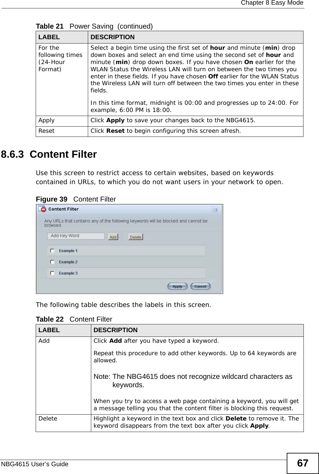  Chapter 8 Easy ModeNBG4615 User’s Guide 678.6.3  Content FilterUse this screen to restrict access to certain websites, based on keywords contained in URLs, to which you do not want users in your network to open.Figure 39   Content Filter The following table describes the labels in this screen.For the following times (24-Hour Format)Select a begin time using the first set of hour and minute (min) drop down boxes and select an end time using the second set of hour and minute (min) drop down boxes. If you have chosen On earlier for the WLAN Status the Wireless LAN will turn on between the two times you enter in these fields. If you have chosen Off earlier for the WLAN Status the Wireless LAN will turn off between the two times you enter in these fields. In this time format, midnight is 00:00 and progresses up to 24:00. For example, 6:00 PM is 18:00.Apply Click Apply to save your changes back to the NBG4615.Reset Click Reset to begin configuring this screen afresh.Table 21   Power Saving  (continued)LABEL DESCRIPTIONTable 22   Content FilterLABEL DESCRIPTIONAdd  Click Add after you have typed a keyword. Repeat this procedure to add other keywords. Up to 64 keywords are allowed.Note: The NBG4615 does not recognize wildcard characters as keywords. When you try to access a web page containing a keyword, you will get a message telling you that the content filter is blocking this request.Delete Highlight a keyword in the text box and click Delete to remove it. The keyword disappears from the text box after you click Apply.