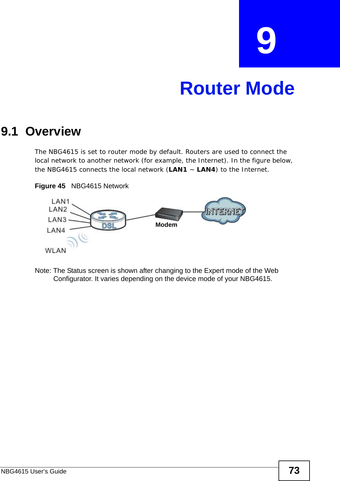 NBG4615 User’s Guide 73CHAPTER  9 Router Mode9.1  OverviewThe NBG4615 is set to router mode by default. Routers are used to connect the local network to another network (for example, the Internet). In the figure below, the NBG4615 connects the local network (LAN1 ~ LAN4) to the Internet.Figure 45   NBG4615 NetworkNote: The Status screen is shown after changing to the Expert mode of the Web Configurator. It varies depending on the device mode of your NBG4615.Modem