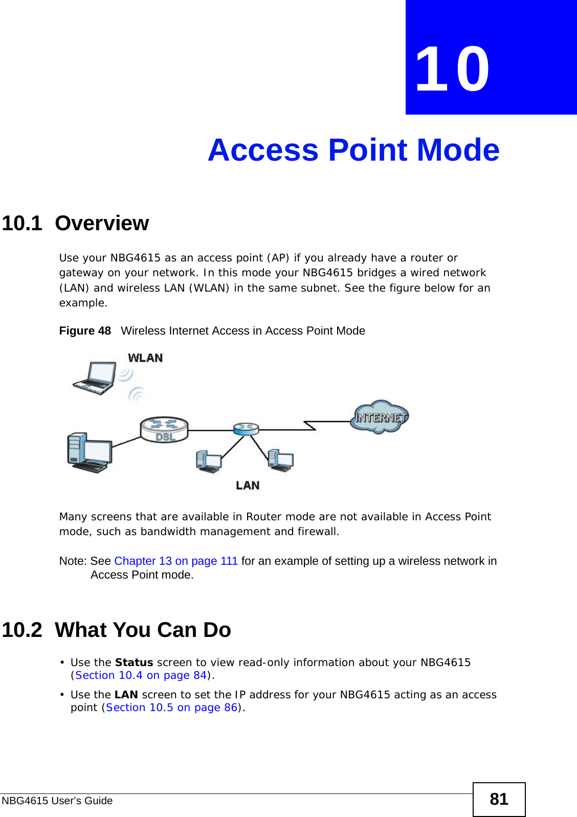 NBG4615 User’s Guide 81CHAPTER  10 Access Point Mode10.1  OverviewUse your NBG4615 as an access point (AP) if you already have a router or gateway on your network. In this mode your NBG4615 bridges a wired network (LAN) and wireless LAN (WLAN) in the same subnet. See the figure below for an example.Figure 48   Wireless Internet Access in Access Point Mode Many screens that are available in Router mode are not available in Access Point mode, such as bandwidth management and firewall.Note: See Chapter 13 on page 111 for an example of setting up a wireless network in Access Point mode. 10.2  What You Can Do•Use the Status screen to view read-only information about your NBG4615 (Section 10.4 on page 84).•Use the LAN screen to set the IP address for your NBG4615 acting as an access point (Section 10.5 on page 86).