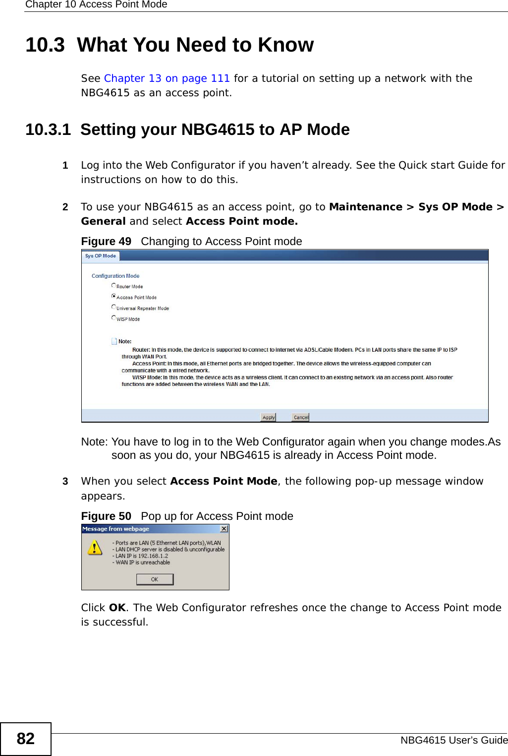Chapter 10 Access Point ModeNBG4615 User’s Guide8210.3  What You Need to KnowSee Chapter 13 on page 111 for a tutorial on setting up a network with the NBG4615 as an access point.10.3.1  Setting your NBG4615 to AP Mode1Log into the Web Configurator if you haven’t already. See the Quick start Guide for instructions on how to do this.2To use your NBG4615 as an access point, go to Maintenance &gt; Sys OP Mode &gt; General and select Access Point mode. Figure 49   Changing to Access Point modeNote: You have to log in to the Web Configurator again when you change modes.As soon as you do, your NBG4615 is already in Access Point mode.3When you select Access Point Mode, the following pop-up message window appears.Figure 50   Pop up for Access Point mode Click OK. The Web Configurator refreshes once the change to Access Point mode is successful.