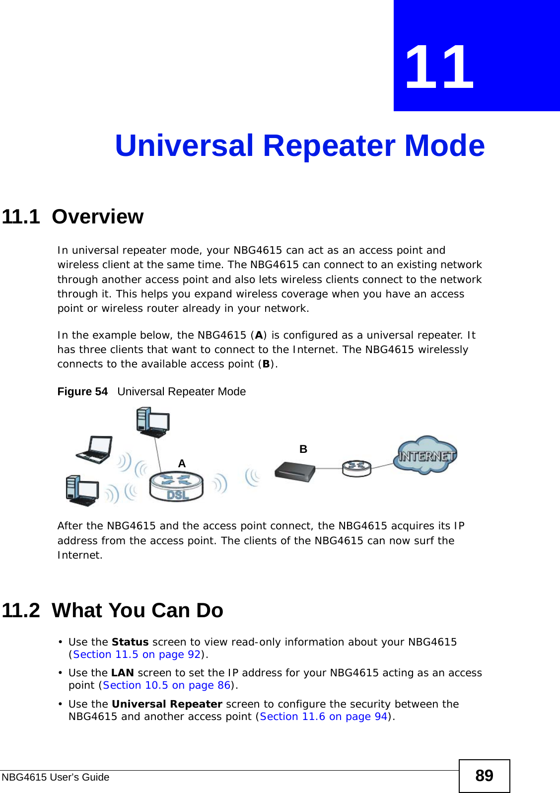 NBG4615 User’s Guide 89CHAPTER  11 Universal Repeater Mode11.1  OverviewIn universal repeater mode, your NBG4615 can act as an access point and wireless client at the same time. The NBG4615 can connect to an existing network through another access point and also lets wireless clients connect to the network through it. This helps you expand wireless coverage when you have an access point or wireless router already in your network.In the example below, the NBG4615 (A) is configured as a universal repeater. It has three clients that want to connect to the Internet. The NBG4615 wirelessly connects to the available access point (B). Figure 54   Universal Repeater ModeAfter the NBG4615 and the access point connect, the NBG4615 acquires its IP address from the access point. The clients of the NBG4615 can now surf the Internet. 11.2  What You Can Do•Use the Status screen to view read-only information about your NBG4615 (Section 11.5 on page 92).•Use the LAN screen to set the IP address for your NBG4615 acting as an access point (Section 10.5 on page 86).•Use the Universal Repeater screen to configure the security between the NBG4615 and another access point (Section 11.6 on page 94).AB
