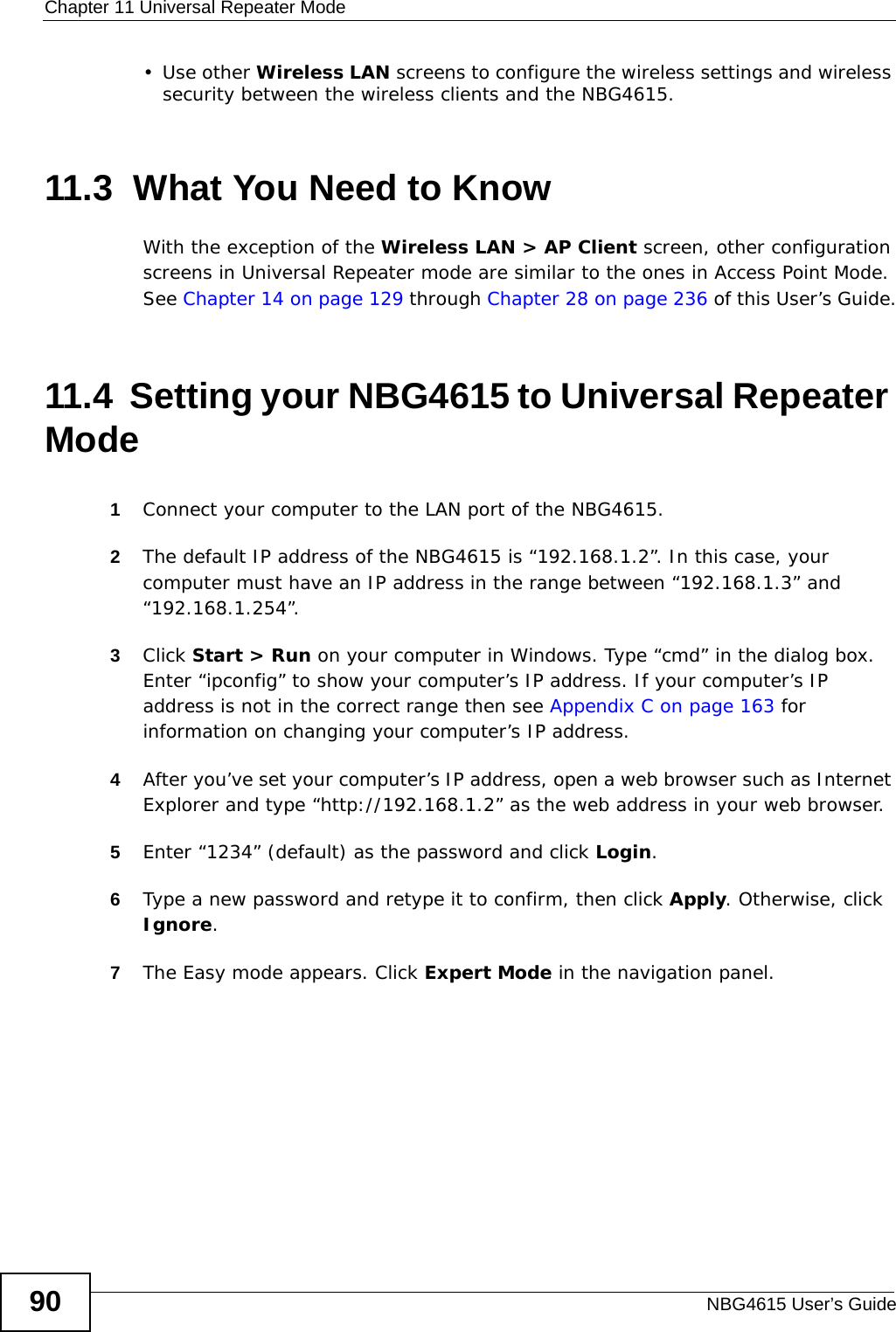 Chapter 11 Universal Repeater ModeNBG4615 User’s Guide90•Use other Wireless LAN screens to configure the wireless settings and wireless security between the wireless clients and the NBG4615.11.3  What You Need to KnowWith the exception of the Wireless LAN &gt; AP Client screen, other configuration screens in Universal Repeater mode are similar to the ones in Access Point Mode. See Chapter 14 on page 129 through Chapter 28 on page 236 of this User’s Guide.11.4  Setting your NBG4615 to Universal Repeater Mode1Connect your computer to the LAN port of the NBG4615. 2The default IP address of the NBG4615 is “192.168.1.2”. In this case, your computer must have an IP address in the range between “192.168.1.3” and “192.168.1.254”.3Click Start &gt; Run on your computer in Windows. Type “cmd” in the dialog box. Enter “ipconfig” to show your computer’s IP address. If your computer’s IP address is not in the correct range then see Appendix C on page 163 for information on changing your computer’s IP address.4After you’ve set your computer’s IP address, open a web browser such as Internet Explorer and type “http://192.168.1.2” as the web address in your web browser.5Enter “1234” (default) as the password and click Login.6Type a new password and retype it to confirm, then click Apply. Otherwise, click Ignore.7The Easy mode appears. Click Expert Mode in the navigation panel.