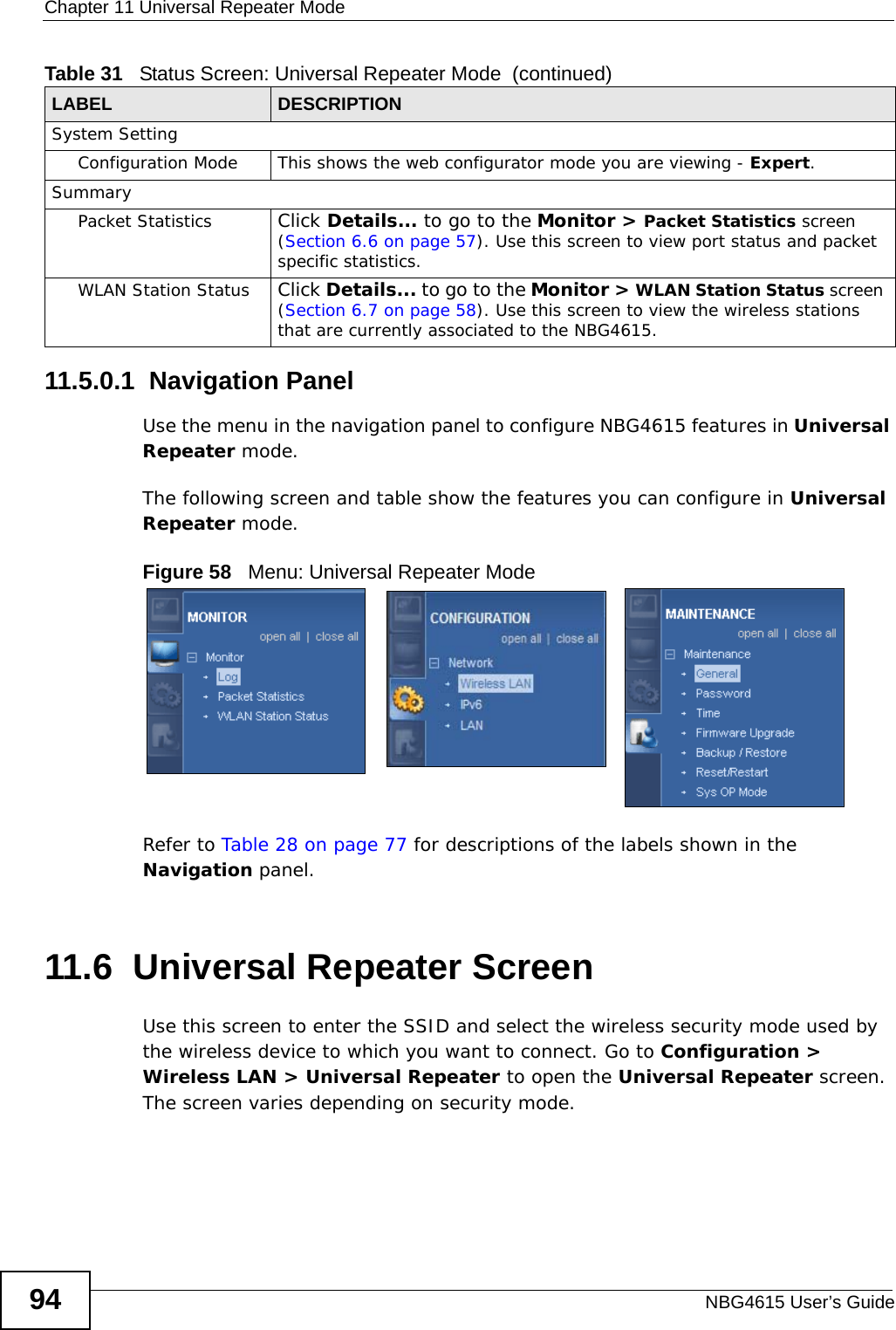 Chapter 11 Universal Repeater ModeNBG4615 User’s Guide9411.5.0.1  Navigation PanelUse the menu in the navigation panel to configure NBG4615 features in Universal Repeater mode.The following screen and table show the features you can configure in Universal Repeater mode.Figure 58   Menu: Universal Repeater Mode Refer to Table 28 on page 77 for descriptions of the labels shown in the Navigation panel.11.6  Universal Repeater ScreenUse this screen to enter the SSID and select the wireless security mode used by the wireless device to which you want to connect. Go to Configuration &gt; Wireless LAN &gt; Universal Repeater to open the Universal Repeater screen. The screen varies depending on security mode.System SettingConfiguration Mode This shows the web configurator mode you are viewing - Expert.SummaryPacket Statistics Click Details... to go to the Monitor &gt; Packet Statistics screen (Section 6.6 on page 57). Use this screen to view port status and packet specific statistics.WLAN Station Status Click Details... to go to the Monitor &gt; WLAN Station Status screen (Section 6.7 on page 58). Use this screen to view the wireless stations that are currently associated to the NBG4615.Table 31   Status Screen: Universal Repeater Mode  (continued)LABEL DESCRIPTION