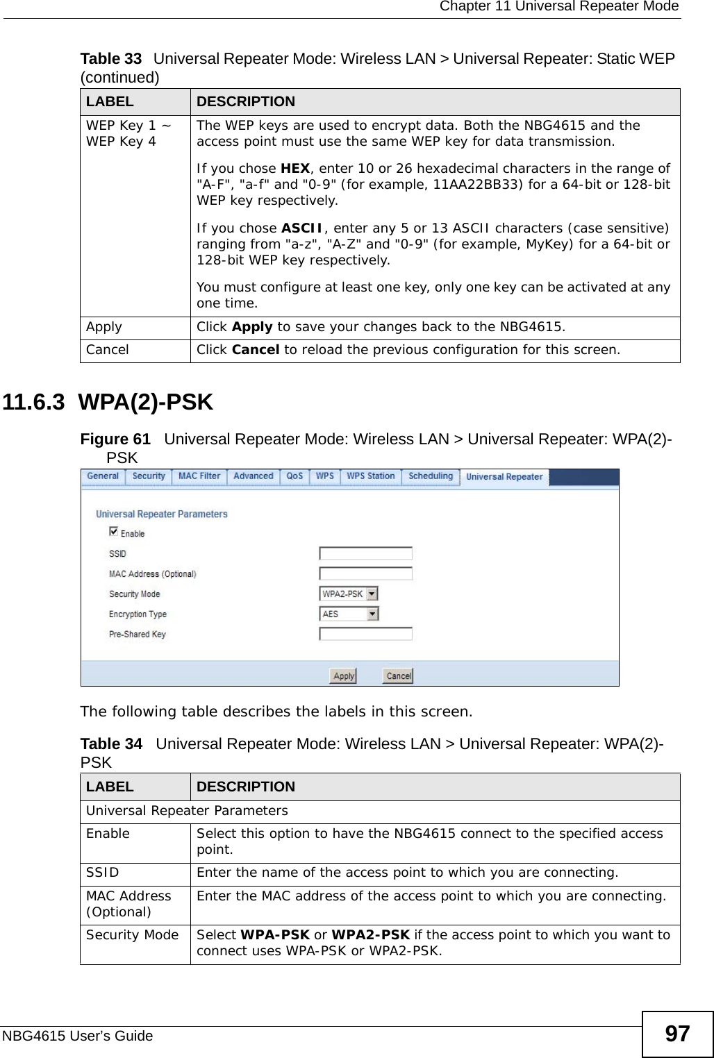  Chapter 11 Universal Repeater ModeNBG4615 User’s Guide 9711.6.3  WPA(2)-PSKFigure 61   Universal Repeater Mode: Wireless LAN &gt; Universal Repeater: WPA(2)-PSK The following table describes the labels in this screen. WEP Key 1 ~ WEP Key 4 The WEP keys are used to encrypt data. Both the NBG4615 and the access point must use the same WEP key for data transmission.If you chose HEX, enter 10 or 26 hexadecimal characters in the range of &quot;A-F&quot;, &quot;a-f&quot; and &quot;0-9&quot; (for example, 11AA22BB33) for a 64-bit or 128-bit WEP key respectively.If you chose ASCII, enter any 5 or 13 ASCII characters (case sensitive) ranging from &quot;a-z&quot;, &quot;A-Z&quot; and &quot;0-9&quot; (for example, MyKey) for a 64-bit or 128-bit WEP key respectively. You must configure at least one key, only one key can be activated at any one time.Apply Click Apply to save your changes back to the NBG4615.Cancel Click Cancel to reload the previous configuration for this screen.Table 33   Universal Repeater Mode: Wireless LAN &gt; Universal Repeater: Static WEP (continued)LABEL  DESCRIPTIONTable 34   Universal Repeater Mode: Wireless LAN &gt; Universal Repeater: WPA(2)-PSKLABEL  DESCRIPTIONUniversal Repeater Parameters Enable  Select this option to have the NBG4615 connect to the specified access point.SSID Enter the name of the access point to which you are connecting.MAC Address (Optional) Enter the MAC address of the access point to which you are connecting.Security Mode Select WPA-PSK or WPA2-PSK if the access point to which you want to connect uses WPA-PSK or WPA2-PSK.