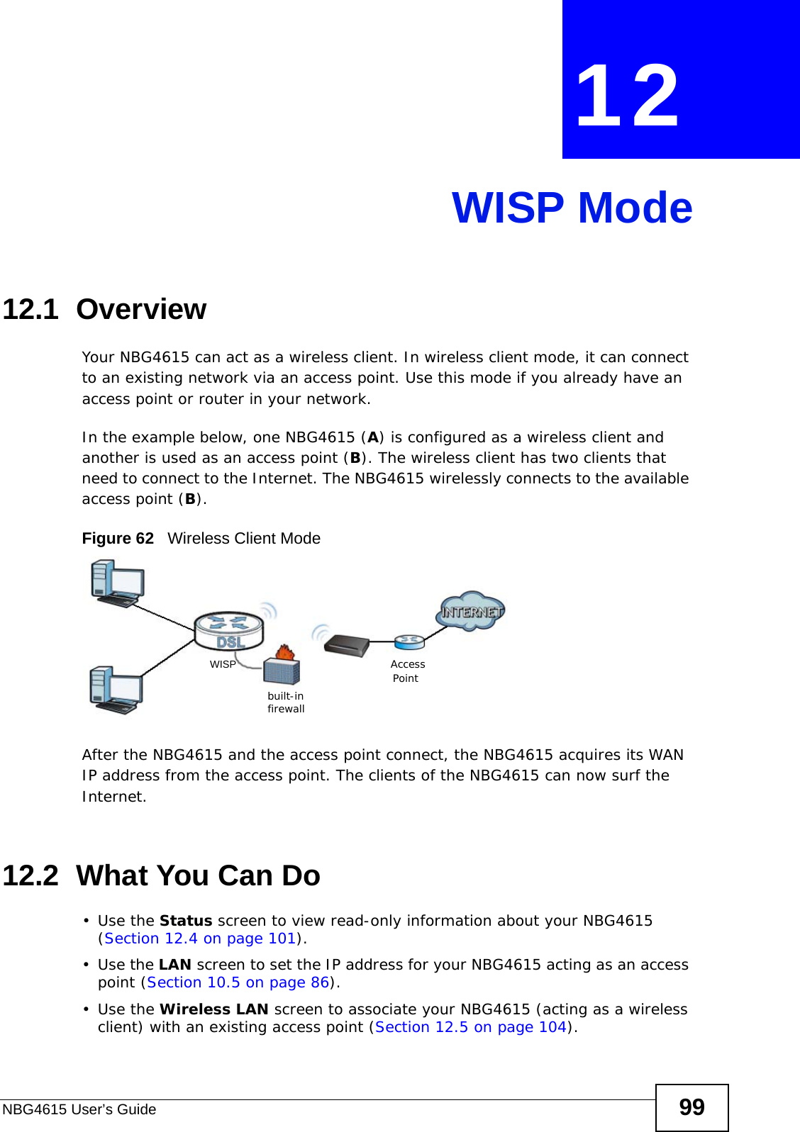 NBG4615 User’s Guide 99CHAPTER  12 WISP Mode12.1  OverviewYour NBG4615 can act as a wireless client. In wireless client mode, it can connect to an existing network via an access point. Use this mode if you already have an access point or router in your network.In the example below, one NBG4615 (A) is configured as a wireless client and another is used as an access point (B). The wireless client has two clients that need to connect to the Internet. The NBG4615 wirelessly connects to the available access point (B). Figure 62   Wireless Client ModeAfter the NBG4615 and the access point connect, the NBG4615 acquires its WAN IP address from the access point. The clients of the NBG4615 can now surf the Internet. 12.2  What You Can Do•Use the Status screen to view read-only information about your NBG4615 (Section 12.4 on page 101).•Use the LAN screen to set the IP address for your NBG4615 acting as an access point (Section 10.5 on page 86).•Use the Wireless LAN screen to associate your NBG4615 (acting as a wireless client) with an existing access point (Section 12.5 on page 104).built-infirewallAccessPointWISP
