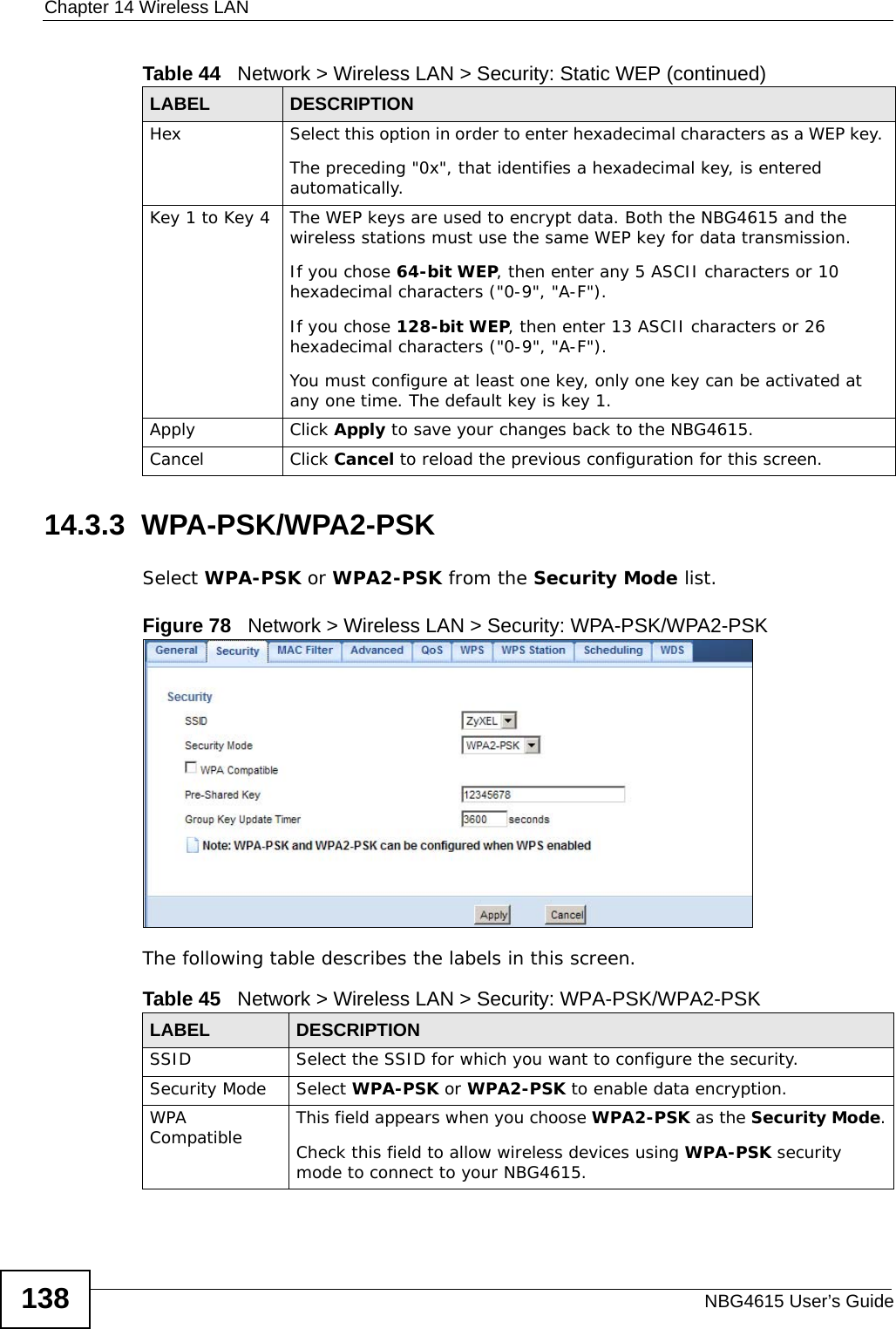 Chapter 14 Wireless LANNBG4615 User’s Guide13814.3.3  WPA-PSK/WPA2-PSKSelect WPA-PSK or WPA2-PSK from the Security Mode list.Figure 78   Network &gt; Wireless LAN &gt; Security: WPA-PSK/WPA2-PSKThe following table describes the labels in this screen.Hex Select this option in order to enter hexadecimal characters as a WEP key. The preceding &quot;0x&quot;, that identifies a hexadecimal key, is entered automatically.Key 1 to Key 4 The WEP keys are used to encrypt data. Both the NBG4615 and the wireless stations must use the same WEP key for data transmission.If you chose 64-bit WEP, then enter any 5 ASCII characters or 10 hexadecimal characters (&quot;0-9&quot;, &quot;A-F&quot;).If you chose 128-bit WEP, then enter 13 ASCII characters or 26 hexadecimal characters (&quot;0-9&quot;, &quot;A-F&quot;). You must configure at least one key, only one key can be activated at any one time. The default key is key 1.Apply Click Apply to save your changes back to the NBG4615.Cancel Click Cancel to reload the previous configuration for this screen.Table 44   Network &gt; Wireless LAN &gt; Security: Static WEP (continued)LABEL DESCRIPTIONTable 45   Network &gt; Wireless LAN &gt; Security: WPA-PSK/WPA2-PSKLABEL DESCRIPTIONSSID Select the SSID for which you want to configure the security.Security Mode Select WPA-PSK or WPA2-PSK to enable data encryption.WPA Compatible This field appears when you choose WPA2-PSK as the Security Mode.Check this field to allow wireless devices using WPA-PSK security mode to connect to your NBG4615.