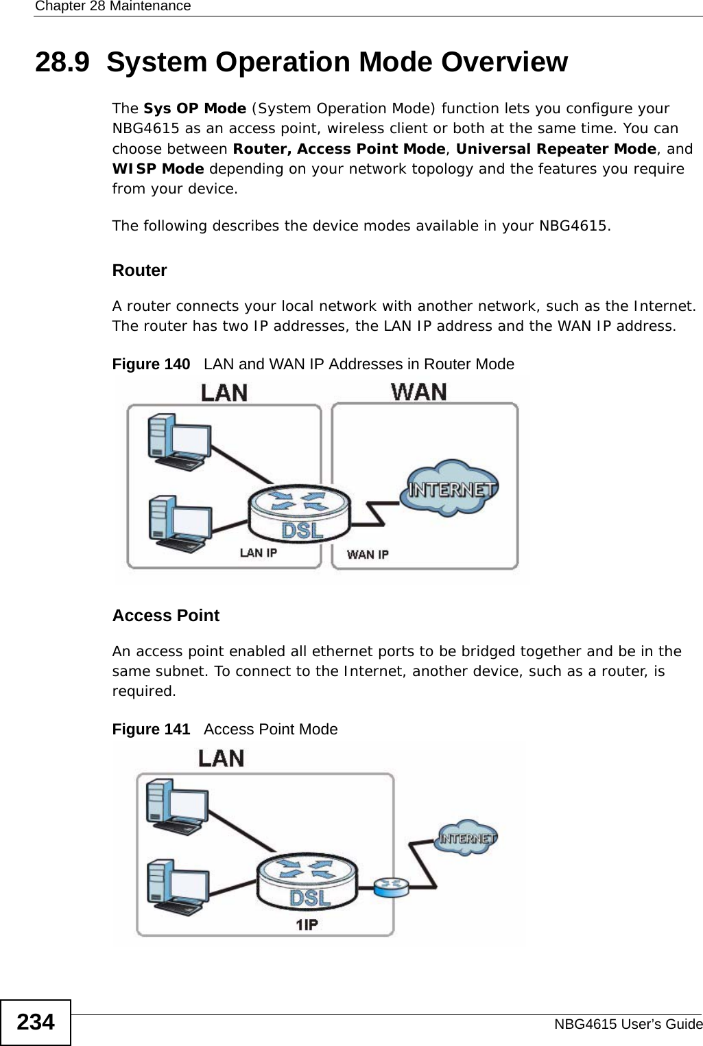 Chapter 28 MaintenanceNBG4615 User’s Guide23428.9  System Operation Mode OverviewThe Sys OP Mode (System Operation Mode) function lets you configure your NBG4615 as an access point, wireless client or both at the same time. You can choose between Router, Access Point Mode, Universal Repeater Mode, and WISP Mode depending on your network topology and the features you require from your device. The following describes the device modes available in your NBG4615.RouterA router connects your local network with another network, such as the Internet. The router has two IP addresses, the LAN IP address and the WAN IP address.Figure 140   LAN and WAN IP Addresses in Router ModeAccess PointAn access point enabled all ethernet ports to be bridged together and be in the same subnet. To connect to the Internet, another device, such as a router, is required.Figure 141   Access Point Mode