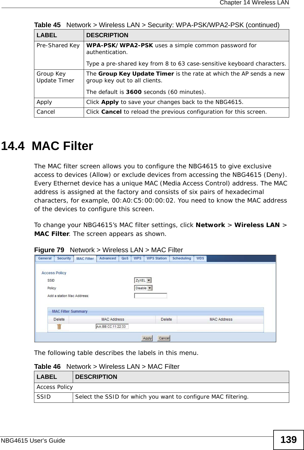  Chapter 14 Wireless LANNBG4615 User’s Guide 13914.4  MAC FilterThe MAC filter screen allows you to configure the NBG4615 to give exclusive access to devices (Allow) or exclude devices from accessing the NBG4615 (Deny). Every Ethernet device has a unique MAC (Media Access Control) address. The MAC address is assigned at the factory and consists of six pairs of hexadecimal characters, for example, 00:A0:C5:00:00:02. You need to know the MAC address of the devices to configure this screen.To change your NBG4615’s MAC filter settings, click Network &gt; Wireless LAN &gt; MAC Filter. The screen appears as shown.Figure 79   Network &gt; Wireless LAN &gt; MAC FilterThe following table describes the labels in this menu.Pre-Shared Key  WPA-PSK/WPA2-PSK uses a simple common password for authentication.Type a pre-shared key from 8 to 63 case-sensitive keyboard characters.Group Key Update Timer The Group Key Update Timer is the rate at which the AP sends a new group key out to all clients. The default is 3600 seconds (60 minutes).Apply Click Apply to save your changes back to the NBG4615.Cancel Click Cancel to reload the previous configuration for this screen.Table 45   Network &gt; Wireless LAN &gt; Security: WPA-PSK/WPA2-PSK (continued)LABEL DESCRIPTIONTable 46   Network &gt; Wireless LAN &gt; MAC FilterLABEL DESCRIPTIONAccess PolicySSID Select the SSID for which you want to configure MAC filtering.