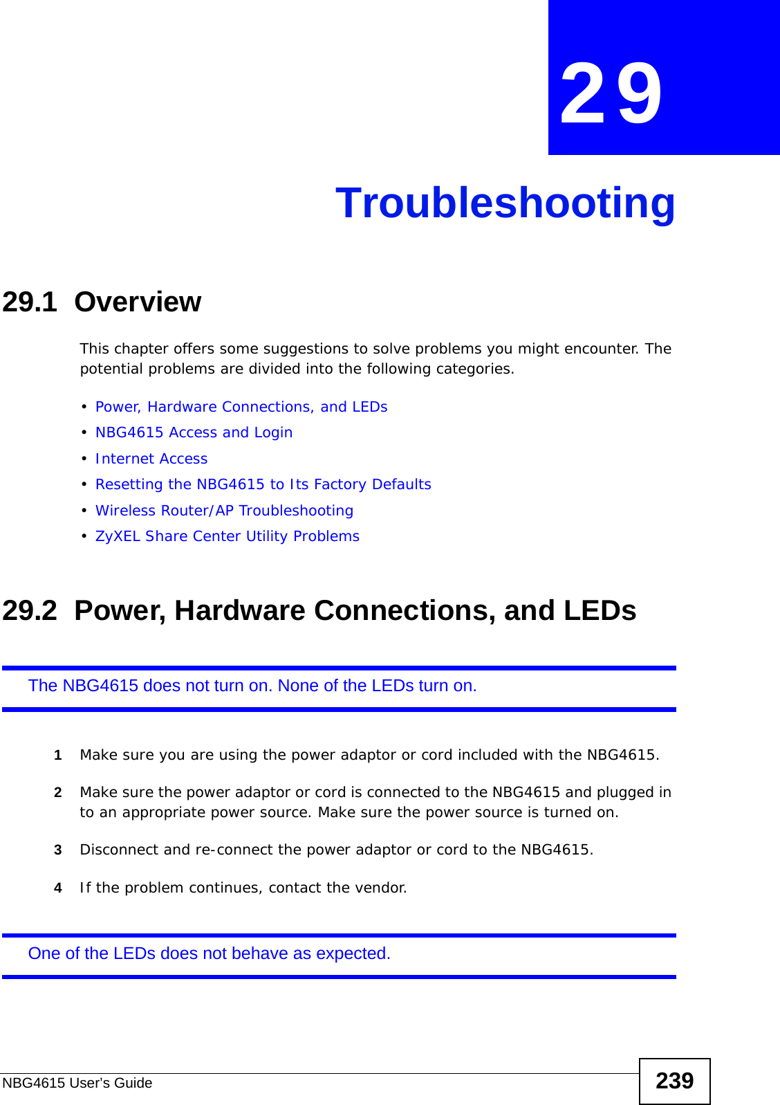 NBG4615 User’s Guide 239CHAPTER  29 Troubleshooting29.1  OverviewThis chapter offers some suggestions to solve problems you might encounter. The potential problems are divided into the following categories. •Power, Hardware Connections, and LEDs•NBG4615 Access and Login•Internet Access•Resetting the NBG4615 to Its Factory Defaults•Wireless Router/AP Troubleshooting•ZyXEL Share Center Utility Problems29.2  Power, Hardware Connections, and LEDsThe NBG4615 does not turn on. None of the LEDs turn on.1Make sure you are using the power adaptor or cord included with the NBG4615.2Make sure the power adaptor or cord is connected to the NBG4615 and plugged in to an appropriate power source. Make sure the power source is turned on.3Disconnect and re-connect the power adaptor or cord to the NBG4615.4If the problem continues, contact the vendor.One of the LEDs does not behave as expected.