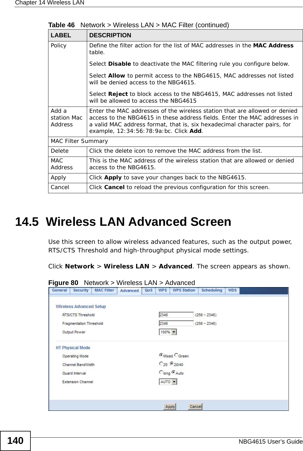 Chapter 14 Wireless LANNBG4615 User’s Guide14014.5  Wireless LAN Advanced ScreenUse this screen to allow wireless advanced features, such as the output power, RTS/CTS Threshold and high-throughput physical mode settings.Click Network &gt; Wireless LAN &gt; Advanced. The screen appears as shown.Figure 80   Network &gt; Wireless LAN &gt; AdvancedPolicy  Define the filter action for the list of MAC addresses in the MAC Address table. Select Disable to deactivate the MAC filtering rule you configure below.Select Allow to permit access to the NBG4615, MAC addresses not listed will be denied access to the NBG4615. Select Reject to block access to the NBG4615, MAC addresses not listed will be allowed to access the NBG4615 Add a station Mac AddressEnter the MAC addresses of the wireless station that are allowed or denied access to the NBG4615 in these address fields. Enter the MAC addresses in a valid MAC address format, that is, six hexadecimal character pairs, for example, 12:34:56:78:9a:bc. Click Add.MAC Filter SummaryDelete Click the delete icon to remove the MAC address from the list.MAC Address This is the MAC address of the wireless station that are allowed or denied access to the NBG4615.Apply Click Apply to save your changes back to the NBG4615.Cancel Click Cancel to reload the previous configuration for this screen.Table 46   Network &gt; Wireless LAN &gt; MAC Filter (continued)LABEL DESCRIPTION