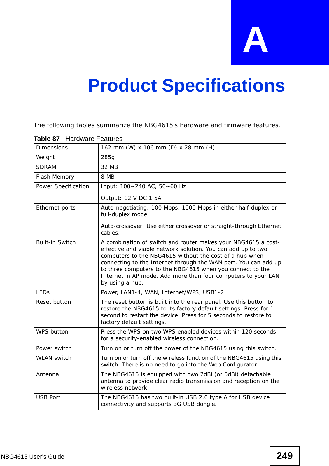 NBG4615 User’s Guide 249APPENDIX  A Product SpecificationsThe following tables summarize the NBG4615’s hardware and firmware features.Table 87   Hardware FeaturesDimensions 162 mm (W) x 106 mm (D) x 28 mm (H)Weight 285gSDRAM 32 MBFlash Memory 8 MBPower Specification Input: 100~240 AC, 50~60 HzOutput: 12 V DC 1.5AEthernet ports Auto-negotiating: 100 Mbps, 1000 Mbps in either half-duplex or full-duplex mode.Auto-crossover: Use either crossover or straight-through Ethernet cables.Built-in Switch A combination of switch and router makes your NBG4615 a cost-effective and viable network solution. You can add up to two computers to the NBG4615 without the cost of a hub when connecting to the Internet through the WAN port. You can add up to three computers to the NBG4615 when you connect to the Internet in AP mode. Add more than four computers to your LAN by using a hub.LEDs Power, LAN1-4, WAN, Internet/WPS, USB1-2Reset button The reset button is built into the rear panel. Use this button to restore the NBG4615 to its factory default settings. Press for 1 second to restart the device. Press for 5 seconds to restore to factory default settings.WPS button Press the WPS on two WPS enabled devices within 120 seconds for a security-enabled wireless connection.Power switch Turn on or turn off the power of the NBG4615 using this switch.WLAN switch Turn on or turn off the wireless function of the NBG4615 using this switch. There is no need to go into the Web Configurator. Antenna The NBG4615 is equipped with two 2dBi (or 5dBi) detachable antenna to provide clear radio transmission and reception on the wireless network. USB Port The NBG4615 has two built-in USB 2.0 type A for USB device connectivity and supports 3G USB dongle. 