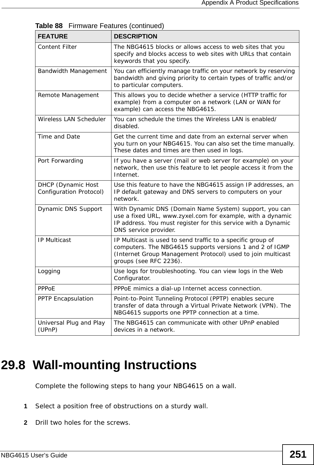  Appendix A Product SpecificationsNBG4615 User’s Guide 25129.8  Wall-mounting InstructionsComplete the following steps to hang your NBG4615 on a wall.1Select a position free of obstructions on a sturdy wall. 2Drill two holes for the screws. Content Filter The NBG4615 blocks or allows access to web sites that you specify and blocks access to web sites with URLs that contain keywords that you specify. Bandwidth Management  You can efficiently manage traffic on your network by reserving bandwidth and giving priority to certain types of traffic and/or to particular computers.Remote Management This allows you to decide whether a service (HTTP traffic for example) from a computer on a network (LAN or WAN for example) can access the NBG4615.Wireless LAN Scheduler You can schedule the times the Wireless LAN is enabled/disabled.Time and Date Get the current time and date from an external server when you turn on your NBG4615. You can also set the time manually. These dates and times are then used in logs.Port Forwarding If you have a server (mail or web server for example) on your network, then use this feature to let people access it from the Internet.DHCP (Dynamic Host Configuration Protocol) Use this feature to have the NBG4615 assign IP addresses, an IP default gateway and DNS servers to computers on your network.Dynamic DNS Support With Dynamic DNS (Domain Name System) support, you can use a fixed URL, www.zyxel.com for example, with a dynamic IP address. You must register for this service with a Dynamic DNS service provider.IP Multicast IP Multicast is used to send traffic to a specific group of computers. The NBG4615 supports versions 1 and 2 of IGMP (Internet Group Management Protocol) used to join multicast groups (see RFC 2236).Logging Use logs for troubleshooting. You can view logs in the Web Configurator.PPPoE PPPoE mimics a dial-up Internet access connection.PPTP Encapsulation Point-to-Point Tunneling Protocol (PPTP) enables secure transfer of data through a Virtual Private Network (VPN). The NBG4615 supports one PPTP connection at a time.Universal Plug and Play (UPnP) The NBG4615 can communicate with other UPnP enabled devices in a network. Table 88   Firmware Features (continued)FEATURE DESCRIPTION
