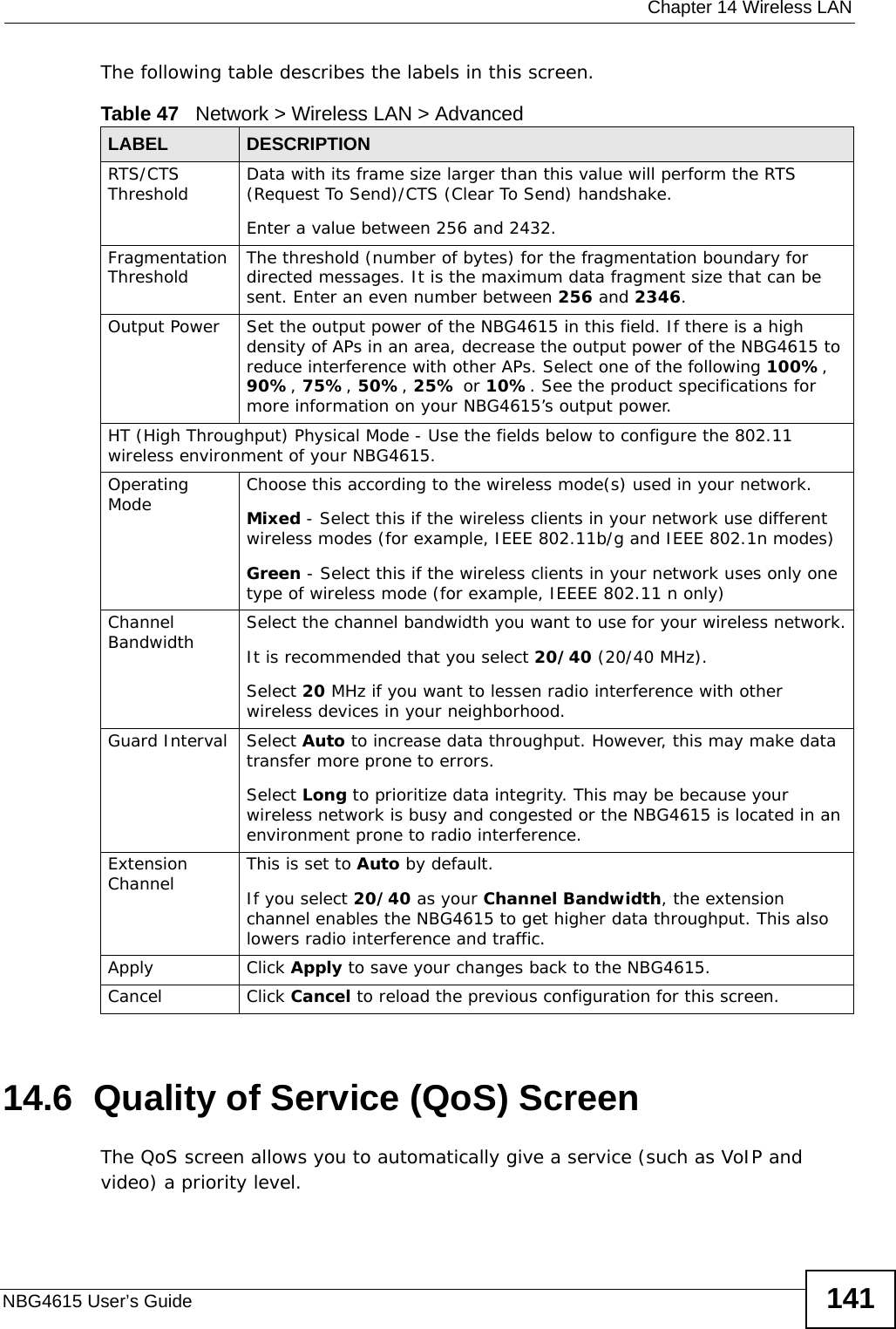  Chapter 14 Wireless LANNBG4615 User’s Guide 141The following table describes the labels in this screen. 14.6  Quality of Service (QoS) ScreenThe QoS screen allows you to automatically give a service (such as VoIP and video) a priority level.Table 47   Network &gt; Wireless LAN &gt; AdvancedLABEL DESCRIPTIONRTS/CTS Threshold Data with its frame size larger than this value will perform the RTS (Request To Send)/CTS (Clear To Send) handshake. Enter a value between 256 and 2432. Fragmentation Threshold The threshold (number of bytes) for the fragmentation boundary for directed messages. It is the maximum data fragment size that can be sent. Enter an even number between 256 and 2346.Output Power Set the output power of the NBG4615 in this field. If there is a high density of APs in an area, decrease the output power of the NBG4615 to reduce interference with other APs. Select one of the following 100%, 90%, 75%, 50%, 25% or 10%. See the product specifications for more information on your NBG4615’s output power.HT (High Throughput) Physical Mode - Use the fields below to configure the 802.11 wireless environment of your NBG4615. Operating Mode Choose this according to the wireless mode(s) used in your network.Mixed - Select this if the wireless clients in your network use different wireless modes (for example, IEEE 802.11b/g and IEEE 802.1n modes)Green - Select this if the wireless clients in your network uses only one type of wireless mode (for example, IEEEE 802.11 n only)Channel Bandwidth Select the channel bandwidth you want to use for your wireless network.It is recommended that you select 20/40 (20/40 MHz). Select 20 MHz if you want to lessen radio interference with other wireless devices in your neighborhood.Guard Interval Select Auto to increase data throughput. However, this may make data transfer more prone to errors.Select Long to prioritize data integrity. This may be because your wireless network is busy and congested or the NBG4615 is located in an environment prone to radio interference.Extension Channel This is set to Auto by default. If you select 20/40 as your Channel Bandwidth, the extension channel enables the NBG4615 to get higher data throughput. This also lowers radio interference and traffic.Apply Click Apply to save your changes back to the NBG4615.Cancel Click Cancel to reload the previous configuration for this screen.