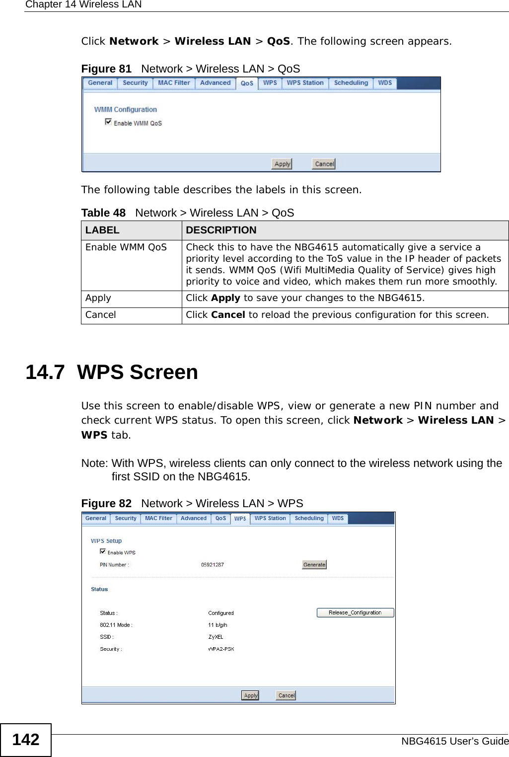 Chapter 14 Wireless LANNBG4615 User’s Guide142Click Network &gt; Wireless LAN &gt; QoS. The following screen appears.Figure 81   Network &gt; Wireless LAN &gt; QoS The following table describes the labels in this screen. 14.7  WPS ScreenUse this screen to enable/disable WPS, view or generate a new PIN number and check current WPS status. To open this screen, click Network &gt; Wireless LAN &gt; WPS tab.Note: With WPS, wireless clients can only connect to the wireless network using the first SSID on the NBG4615.Figure 82   Network &gt; Wireless LAN &gt; WPSTable 48   Network &gt; Wireless LAN &gt; QoSLABEL DESCRIPTIONEnable WMM QoS Check this to have the NBG4615 automatically give a service a priority level according to the ToS value in the IP header of packets it sends. WMM QoS (Wifi MultiMedia Quality of Service) gives high priority to voice and video, which makes them run more smoothly.Apply Click Apply to save your changes to the NBG4615.Cancel Click Cancel to reload the previous configuration for this screen.