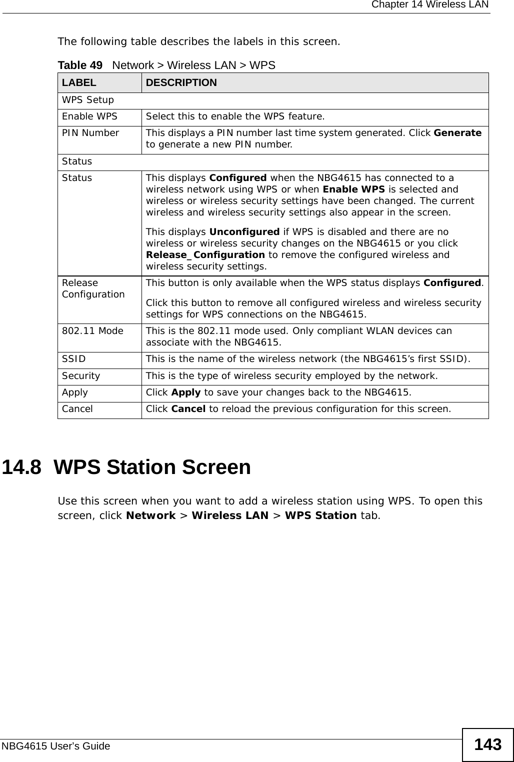  Chapter 14 Wireless LANNBG4615 User’s Guide 143The following table describes the labels in this screen.14.8  WPS Station ScreenUse this screen when you want to add a wireless station using WPS. To open this screen, click Network &gt; Wireless LAN &gt; WPS Station tab.Table 49   Network &gt; Wireless LAN &gt; WPSLABEL DESCRIPTIONWPS SetupEnable WPS Select this to enable the WPS feature.PIN Number This displays a PIN number last time system generated. Click Generate to generate a new PIN number.StatusStatus This displays Configured when the NBG4615 has connected to a wireless network using WPS or when Enable WPS is selected and wireless or wireless security settings have been changed. The current wireless and wireless security settings also appear in the screen.This displays Unconfigured if WPS is disabled and there are no wireless or wireless security changes on the NBG4615 or you click Release_Configuration to remove the configured wireless and wireless security settings.Release Configuration This button is only available when the WPS status displays Configured.Click this button to remove all configured wireless and wireless security settings for WPS connections on the NBG4615.802.11 Mode This is the 802.11 mode used. Only compliant WLAN devices can associate with the NBG4615.SSID This is the name of the wireless network (the NBG4615’s first SSID).Security This is the type of wireless security employed by the network.Apply Click Apply to save your changes back to the NBG4615.Cancel Click Cancel to reload the previous configuration for this screen.