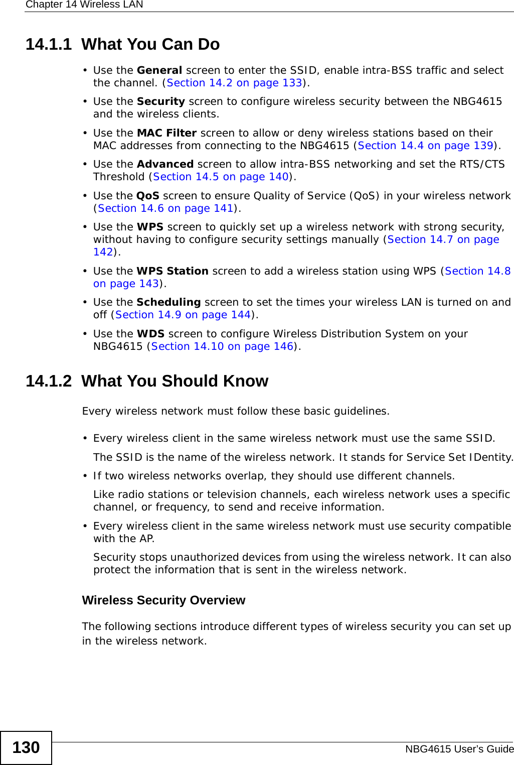 Chapter 14 Wireless LANNBG4615 User’s Guide13014.1.1  What You Can Do•Use the General screen to enter the SSID, enable intra-BSS traffic and select the channel. (Section 14.2 on page 133).•Use the Security screen to configure wireless security between the NBG4615 and the wireless clients. •Use the MAC Filter screen to allow or deny wireless stations based on their MAC addresses from connecting to the NBG4615 (Section 14.4 on page 139).•Use the Advanced screen to allow intra-BSS networking and set the RTS/CTS Threshold (Section 14.5 on page 140).•Use the QoS screen to ensure Quality of Service (QoS) in your wireless network (Section 14.6 on page 141).•Use the WPS screen to quickly set up a wireless network with strong security, without having to configure security settings manually (Section 14.7 on page 142).•Use the WPS Station screen to add a wireless station using WPS (Section 14.8 on page 143). •Use the Scheduling screen to set the times your wireless LAN is turned on and off (Section 14.9 on page 144).•Use the WDS screen to configure Wireless Distribution System on your NBG4615 (Section 14.10 on page 146).14.1.2  What You Should KnowEvery wireless network must follow these basic guidelines.• Every wireless client in the same wireless network must use the same SSID.The SSID is the name of the wireless network. It stands for Service Set IDentity.• If two wireless networks overlap, they should use different channels.Like radio stations or television channels, each wireless network uses a specific channel, or frequency, to send and receive information.• Every wireless client in the same wireless network must use security compatible with the AP.Security stops unauthorized devices from using the wireless network. It can also protect the information that is sent in the wireless network.Wireless Security OverviewThe following sections introduce different types of wireless security you can set up in the wireless network.