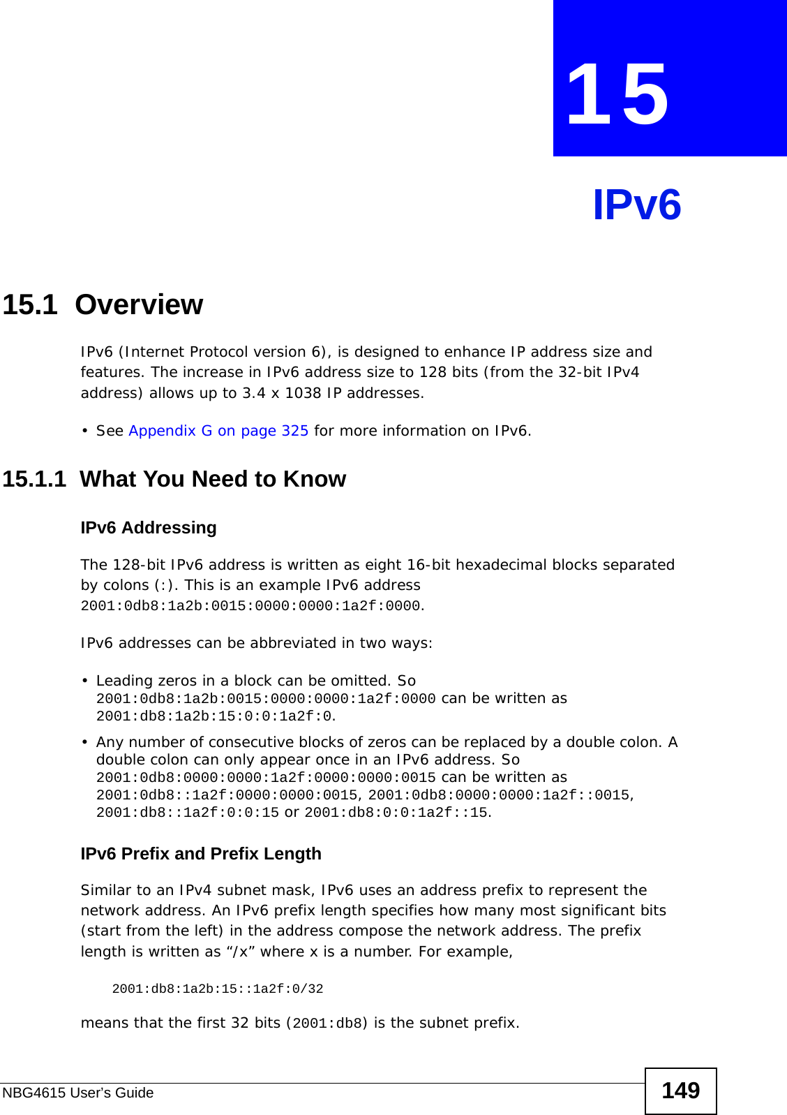 NBG4615 User’s Guide 149CHAPTER  15 IPv615.1  Overview IPv6 (Internet Protocol version 6), is designed to enhance IP address size and features. The increase in IPv6 address size to 128 bits (from the 32-bit IPv4 address) allows up to 3.4 x 1038 IP addresses. • See Appendix G on page 325 for more information on IPv6.15.1.1  What You Need to KnowIPv6 AddressingThe 128-bit IPv6 address is written as eight 16-bit hexadecimal blocks separated by colons (:). This is an example IPv6 address 2001:0db8:1a2b:0015:0000:0000:1a2f:0000.IPv6 addresses can be abbreviated in two ways:• Leading zeros in a block can be omitted. So 2001:0db8:1a2b:0015:0000:0000:1a2f:0000 can be written as 2001:db8:1a2b:15:0:0:1a2f:0. • Any number of consecutive blocks of zeros can be replaced by a double colon. A double colon can only appear once in an IPv6 address. So 2001:0db8:0000:0000:1a2f:0000:0000:0015 can be written as 2001:0db8::1a2f:0000:0000:0015, 2001:0db8:0000:0000:1a2f::0015, 2001:db8::1a2f:0:0:15 or 2001:db8:0:0:1a2f::15.IPv6 Prefix and Prefix LengthSimilar to an IPv4 subnet mask, IPv6 uses an address prefix to represent the network address. An IPv6 prefix length specifies how many most significant bits (start from the left) in the address compose the network address. The prefix length is written as “/x” where x is a number. For example, 2001:db8:1a2b:15::1a2f:0/32means that the first 32 bits (2001:db8) is the subnet prefix. 