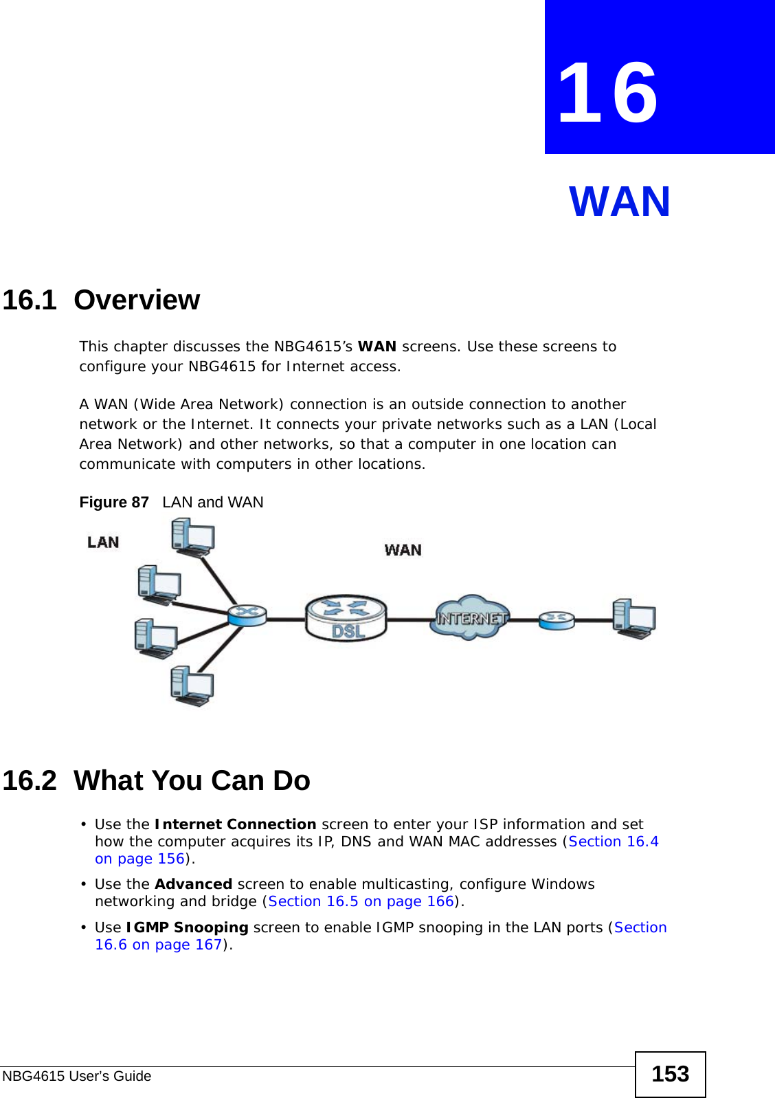 NBG4615 User’s Guide 153CHAPTER  16 WAN16.1  OverviewThis chapter discusses the NBG4615’s WAN screens. Use these screens to configure your NBG4615 for Internet access.A WAN (Wide Area Network) connection is an outside connection to another network or the Internet. It connects your private networks such as a LAN (Local Area Network) and other networks, so that a computer in one location can communicate with computers in other locations.Figure 87   LAN and WAN16.2  What You Can Do•Use the Internet Connection screen to enter your ISP information and set how the computer acquires its IP, DNS and WAN MAC addresses (Section 16.4 on page 156).•Use the Advanced screen to enable multicasting, configure Windows networking and bridge (Section 16.5 on page 166).•Use IGMP Snooping screen to enable IGMP snooping in the LAN ports (Section 16.6 on page 167).