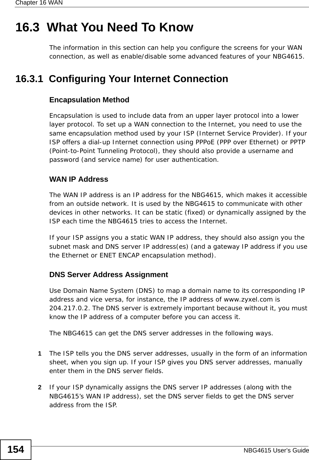 Chapter 16 WANNBG4615 User’s Guide15416.3  What You Need To KnowThe information in this section can help you configure the screens for your WAN connection, as well as enable/disable some advanced features of your NBG4615.16.3.1  Configuring Your Internet ConnectionEncapsulation MethodEncapsulation is used to include data from an upper layer protocol into a lower layer protocol. To set up a WAN connection to the Internet, you need to use the same encapsulation method used by your ISP (Internet Service Provider). If your ISP offers a dial-up Internet connection using PPPoE (PPP over Ethernet) or PPTP (Point-to-Point Tunneling Protocol), they should also provide a username and password (and service name) for user authentication.WAN IP AddressThe WAN IP address is an IP address for the NBG4615, which makes it accessible from an outside network. It is used by the NBG4615 to communicate with other devices in other networks. It can be static (fixed) or dynamically assigned by the ISP each time the NBG4615 tries to access the Internet.If your ISP assigns you a static WAN IP address, they should also assign you the subnet mask and DNS server IP address(es) (and a gateway IP address if you use the Ethernet or ENET ENCAP encapsulation method).DNS Server Address AssignmentUse Domain Name System (DNS) to map a domain name to its corresponding IP address and vice versa, for instance, the IP address of www.zyxel.com is 204.217.0.2. The DNS server is extremely important because without it, you must know the IP address of a computer before you can access it. The NBG4615 can get the DNS server addresses in the following ways.1The ISP tells you the DNS server addresses, usually in the form of an information sheet, when you sign up. If your ISP gives you DNS server addresses, manually enter them in the DNS server fields.2If your ISP dynamically assigns the DNS server IP addresses (along with the NBG4615’s WAN IP address), set the DNS server fields to get the DNS server address from the ISP. 
