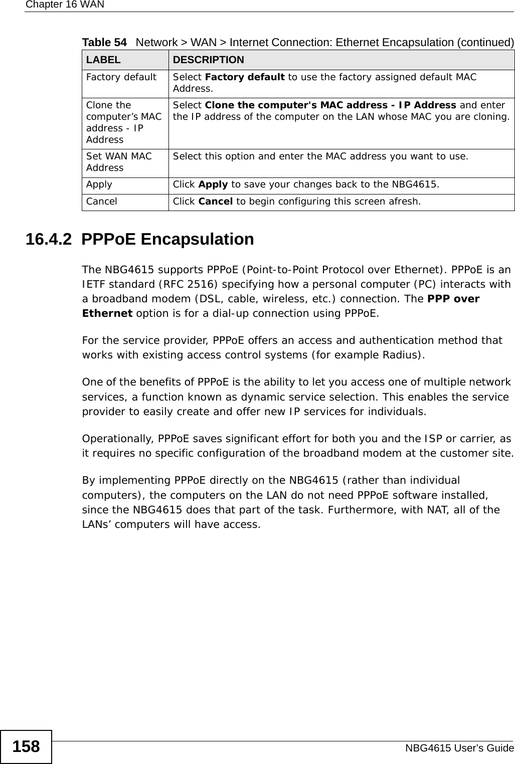 Chapter 16 WANNBG4615 User’s Guide15816.4.2  PPPoE EncapsulationThe NBG4615 supports PPPoE (Point-to-Point Protocol over Ethernet). PPPoE is an IETF standard (RFC 2516) specifying how a personal computer (PC) interacts with a broadband modem (DSL, cable, wireless, etc.) connection. The PPP over Ethernet option is for a dial-up connection using PPPoE.For the service provider, PPPoE offers an access and authentication method that works with existing access control systems (for example Radius).One of the benefits of PPPoE is the ability to let you access one of multiple network services, a function known as dynamic service selection. This enables the service provider to easily create and offer new IP services for individuals.Operationally, PPPoE saves significant effort for both you and the ISP or carrier, as it requires no specific configuration of the broadband modem at the customer site.By implementing PPPoE directly on the NBG4615 (rather than individual computers), the computers on the LAN do not need PPPoE software installed, since the NBG4615 does that part of the task. Furthermore, with NAT, all of the LANs’ computers will have access.Factory default Select Factory default to use the factory assigned default MAC Address.Clone the computer’s MAC address - IP AddressSelect Clone the computer&apos;s MAC address - IP Address and enter the IP address of the computer on the LAN whose MAC you are cloning.Set WAN MAC Address Select this option and enter the MAC address you want to use.Apply Click Apply to save your changes back to the NBG4615.Cancel Click Cancel to begin configuring this screen afresh.Table 54   Network &gt; WAN &gt; Internet Connection: Ethernet Encapsulation (continued)LABEL DESCRIPTION
