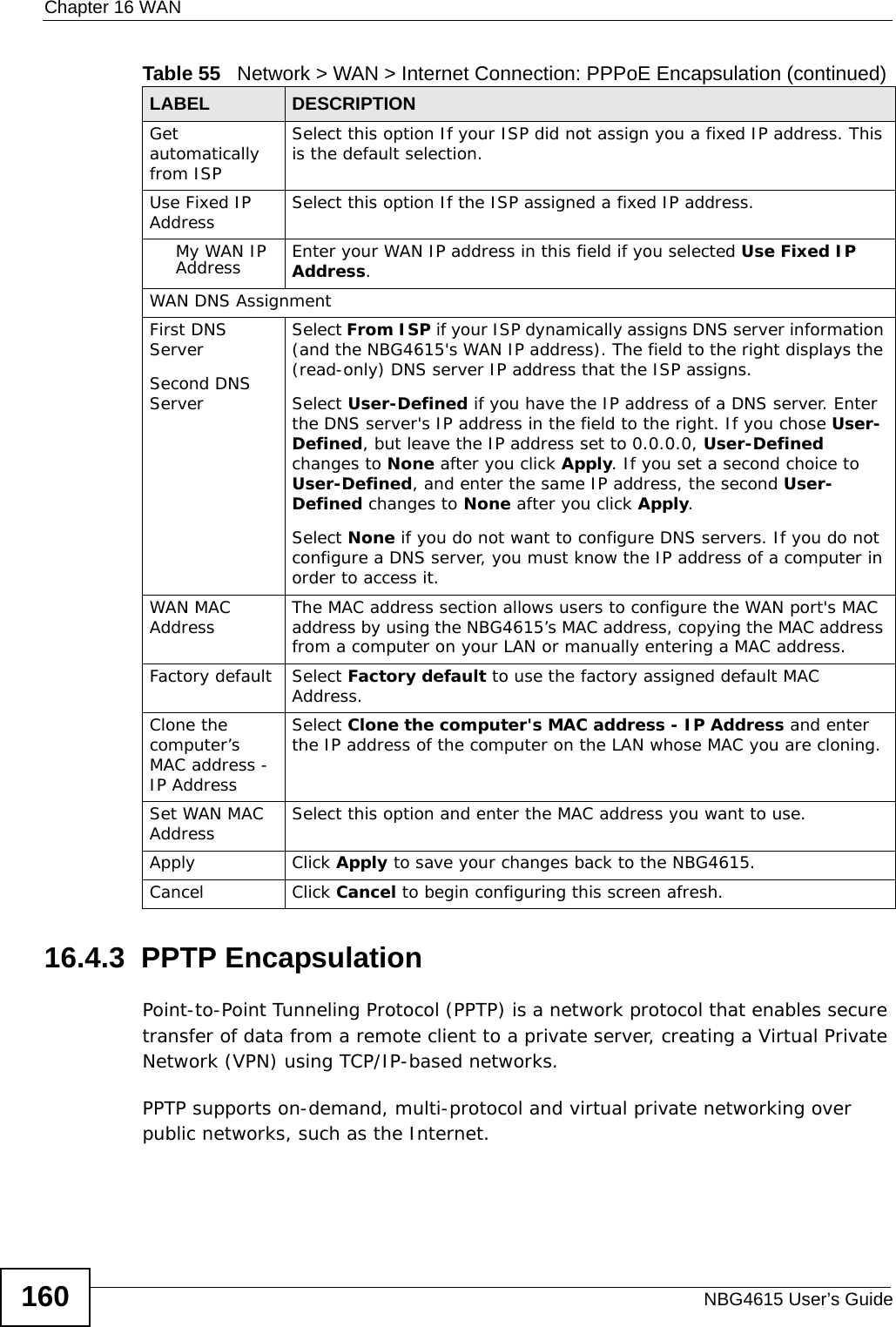 Chapter 16 WANNBG4615 User’s Guide16016.4.3  PPTP EncapsulationPoint-to-Point Tunneling Protocol (PPTP) is a network protocol that enables secure transfer of data from a remote client to a private server, creating a Virtual Private Network (VPN) using TCP/IP-based networks.PPTP supports on-demand, multi-protocol and virtual private networking over public networks, such as the Internet.Get automatically from ISP Select this option If your ISP did not assign you a fixed IP address. This is the default selection. Use Fixed IP Address Select this option If the ISP assigned a fixed IP address. My WAN IP Address Enter your WAN IP address in this field if you selected Use Fixed IP Address. WAN DNS AssignmentFirst DNS ServerSecond DNS Server Select From ISP if your ISP dynamically assigns DNS server information (and the NBG4615&apos;s WAN IP address). The field to the right displays the (read-only) DNS server IP address that the ISP assigns. Select User-Defined if you have the IP address of a DNS server. Enter the DNS server&apos;s IP address in the field to the right. If you chose User-Defined, but leave the IP address set to 0.0.0.0, User-Defined changes to None after you click Apply. If you set a second choice to User-Defined, and enter the same IP address, the second User-Defined changes to None after you click Apply. Select None if you do not want to configure DNS servers. If you do not configure a DNS server, you must know the IP address of a computer in order to access it.WAN MAC Address The MAC address section allows users to configure the WAN port&apos;s MAC address by using the NBG4615’s MAC address, copying the MAC address from a computer on your LAN or manually entering a MAC address. Factory default Select Factory default to use the factory assigned default MAC Address.Clone the computer’s MAC address - IP AddressSelect Clone the computer&apos;s MAC address - IP Address and enter the IP address of the computer on the LAN whose MAC you are cloning.Set WAN MAC Address Select this option and enter the MAC address you want to use.Apply Click Apply to save your changes back to the NBG4615.Cancel Click Cancel to begin configuring this screen afresh.Table 55   Network &gt; WAN &gt; Internet Connection: PPPoE Encapsulation (continued)LABEL DESCRIPTION