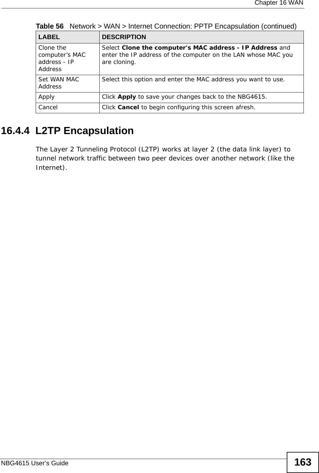  Chapter 16 WANNBG4615 User’s Guide 16316.4.4  L2TP EncapsulationThe Layer 2 Tunneling Protocol (L2TP) works at layer 2 (the data link layer) to tunnel network traffic between two peer devices over another network (like the Internet).Clone the computer’s MAC address - IP AddressSelect Clone the computer&apos;s MAC address - IP Address and enter the IP address of the computer on the LAN whose MAC you are cloning.Set WAN MAC Address Select this option and enter the MAC address you want to use.Apply Click Apply to save your changes back to the NBG4615.Cancel Click Cancel to begin configuring this screen afresh.Table 56   Network &gt; WAN &gt; Internet Connection: PPTP Encapsulation (continued)LABEL DESCRIPTION
