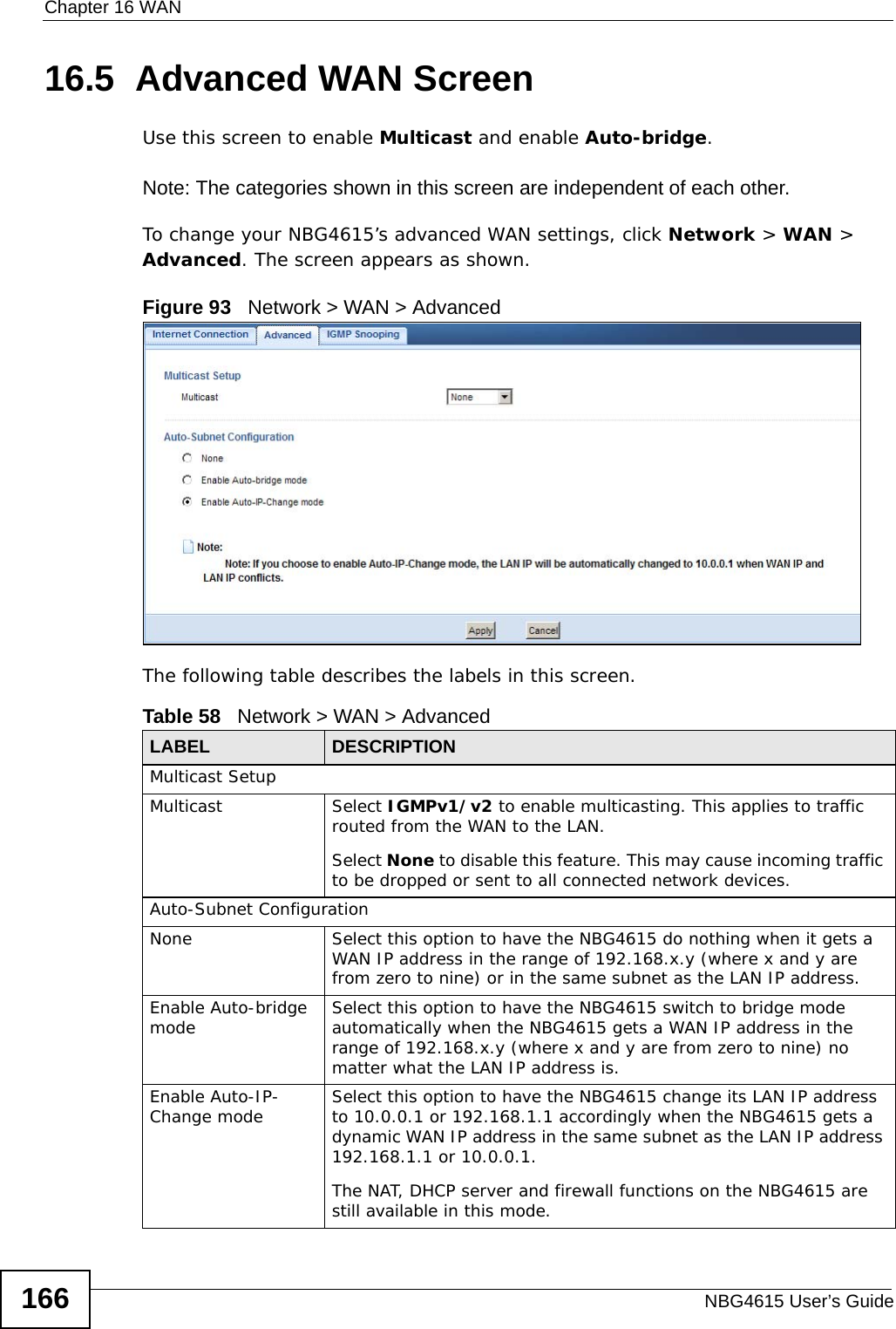 Chapter 16 WANNBG4615 User’s Guide16616.5  Advanced WAN ScreenUse this screen to enable Multicast and enable Auto-bridge.Note: The categories shown in this screen are independent of each other. To change your NBG4615’s advanced WAN settings, click Network &gt; WAN &gt; Advanced. The screen appears as shown.Figure 93   Network &gt; WAN &gt; Advanced The following table describes the labels in this screen.Table 58   Network &gt; WAN &gt; AdvancedLABEL DESCRIPTIONMulticast SetupMulticast Select IGMPv1/v2 to enable multicasting. This applies to traffic routed from the WAN to the LAN. Select None to disable this feature. This may cause incoming traffic to be dropped or sent to all connected network devices.Auto-Subnet ConfigurationNone Select this option to have the NBG4615 do nothing when it gets a WAN IP address in the range of 192.168.x.y (where x and y are from zero to nine) or in the same subnet as the LAN IP address.Enable Auto-bridge mode Select this option to have the NBG4615 switch to bridge mode automatically when the NBG4615 gets a WAN IP address in the range of 192.168.x.y (where x and y are from zero to nine) no matter what the LAN IP address is. Enable Auto-IP-Change mode Select this option to have the NBG4615 change its LAN IP address to 10.0.0.1 or 192.168.1.1 accordingly when the NBG4615 gets a dynamic WAN IP address in the same subnet as the LAN IP address 192.168.1.1 or 10.0.0.1.The NAT, DHCP server and firewall functions on the NBG4615 are still available in this mode.