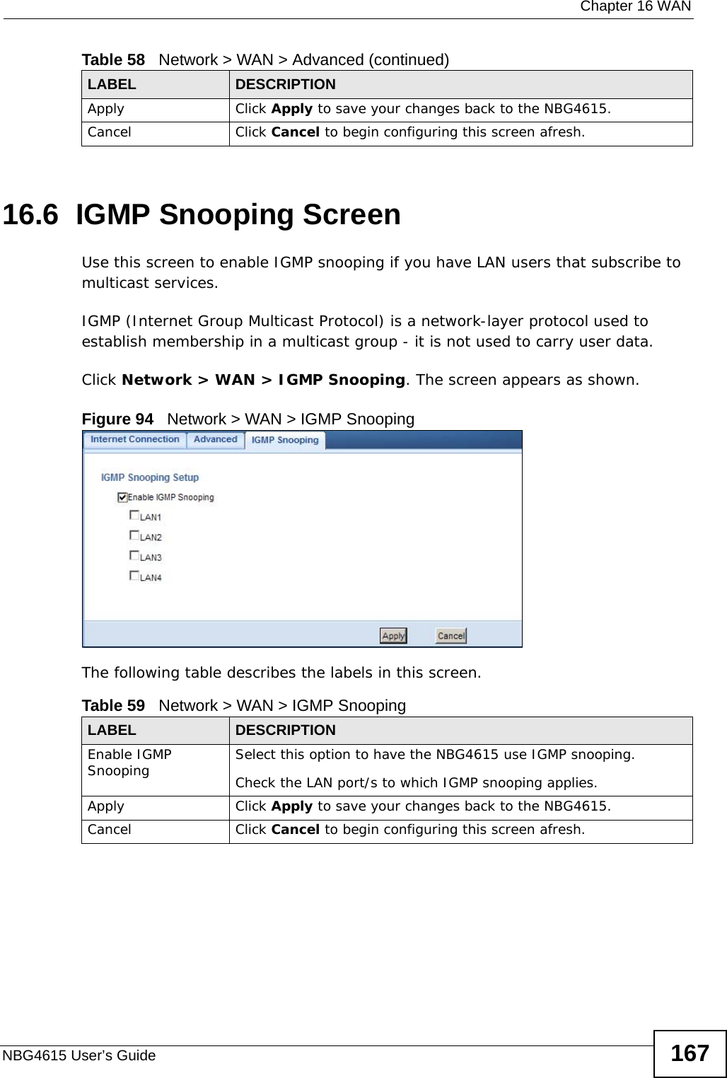  Chapter 16 WANNBG4615 User’s Guide 16716.6  IGMP Snooping ScreenUse this screen to enable IGMP snooping if you have LAN users that subscribe to multicast services.IGMP (Internet Group Multicast Protocol) is a network-layer protocol used to establish membership in a multicast group - it is not used to carry user data.Click Network &gt; WAN &gt; IGMP Snooping. The screen appears as shown.Figure 94   Network &gt; WAN &gt; IGMP Snooping The following table describes the labels in this screen.Apply Click Apply to save your changes back to the NBG4615.Cancel Click Cancel to begin configuring this screen afresh.Table 58   Network &gt; WAN &gt; Advanced (continued)LABEL DESCRIPTIONTable 59   Network &gt; WAN &gt; IGMP SnoopingLABEL DESCRIPTIONEnable IGMP Snooping Select this option to have the NBG4615 use IGMP snooping. Check the LAN port/s to which IGMP snooping applies. Apply Click Apply to save your changes back to the NBG4615.Cancel Click Cancel to begin configuring this screen afresh.