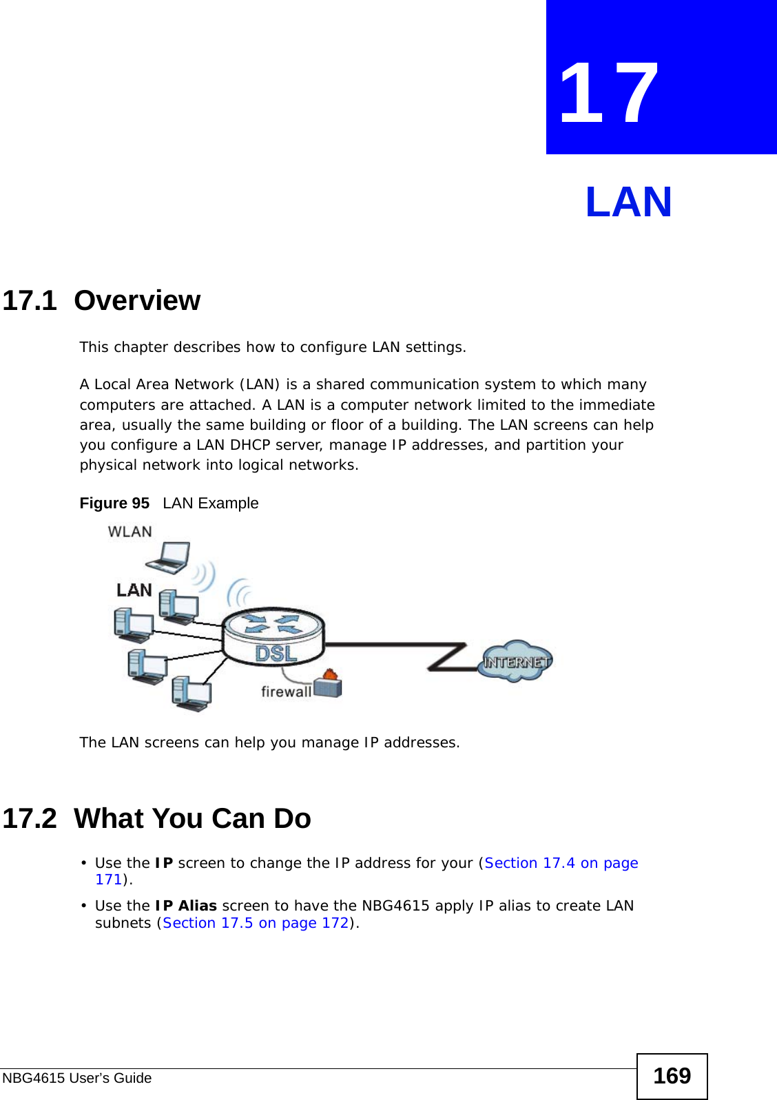 NBG4615 User’s Guide 169CHAPTER  17 LAN17.1  OverviewThis chapter describes how to configure LAN settings.A Local Area Network (LAN) is a shared communication system to which many computers are attached. A LAN is a computer network limited to the immediate area, usually the same building or floor of a building. The LAN screens can help you configure a LAN DHCP server, manage IP addresses, and partition your physical network into logical networks.Figure 95   LAN ExampleThe LAN screens can help you manage IP addresses.17.2  What You Can Do•Use the IP screen to change the IP address for your (Section 17.4 on page 171).•Use the IP Alias screen to have the NBG4615 apply IP alias to create LAN subnets (Section 17.5 on page 172).