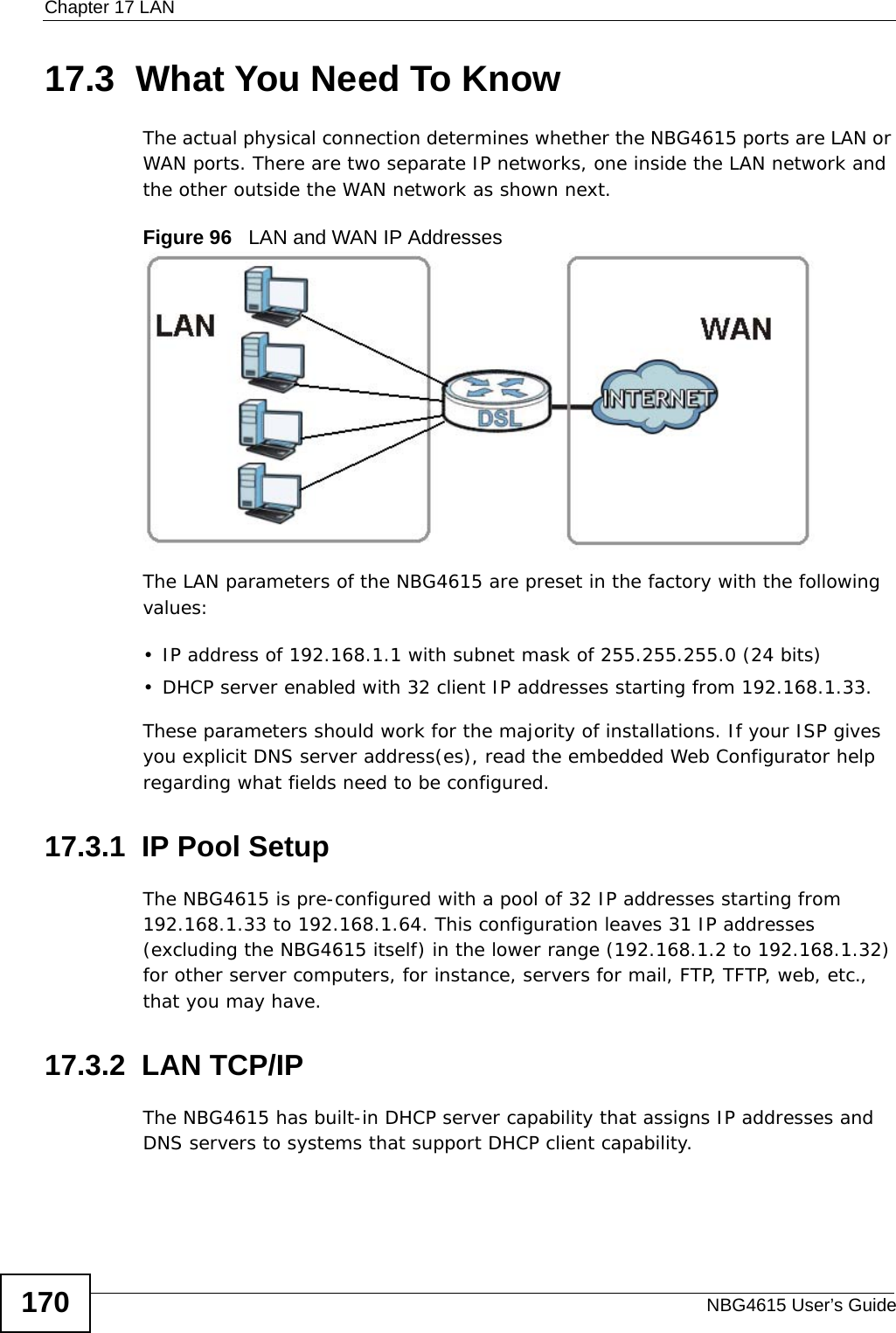 Chapter 17 LANNBG4615 User’s Guide17017.3  What You Need To KnowThe actual physical connection determines whether the NBG4615 ports are LAN or WAN ports. There are two separate IP networks, one inside the LAN network and the other outside the WAN network as shown next.Figure 96   LAN and WAN IP AddressesThe LAN parameters of the NBG4615 are preset in the factory with the following values:• IP address of 192.168.1.1 with subnet mask of 255.255.255.0 (24 bits)• DHCP server enabled with 32 client IP addresses starting from 192.168.1.33. These parameters should work for the majority of installations. If your ISP gives you explicit DNS server address(es), read the embedded Web Configurator help regarding what fields need to be configured.17.3.1  IP Pool SetupThe NBG4615 is pre-configured with a pool of 32 IP addresses starting from 192.168.1.33 to 192.168.1.64. This configuration leaves 31 IP addresses (excluding the NBG4615 itself) in the lower range (192.168.1.2 to 192.168.1.32) for other server computers, for instance, servers for mail, FTP, TFTP, web, etc., that you may have.17.3.2  LAN TCP/IP The NBG4615 has built-in DHCP server capability that assigns IP addresses and DNS servers to systems that support DHCP client capability.