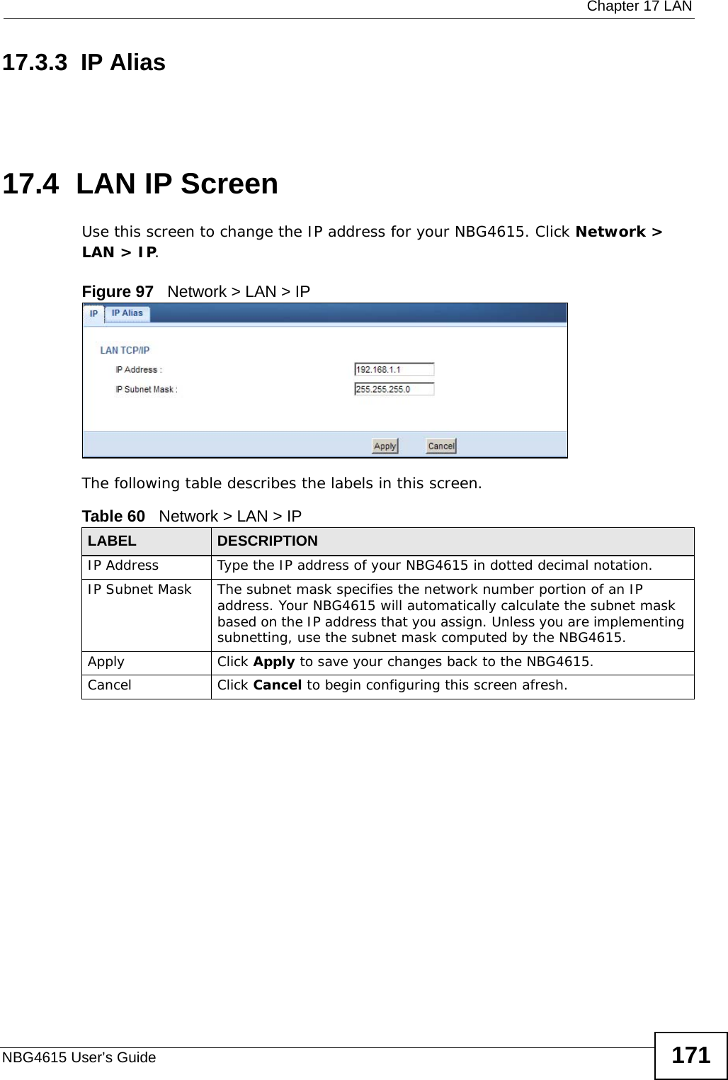  Chapter 17 LANNBG4615 User’s Guide 17117.3.3  IP Alias17.4  LAN IP ScreenUse this screen to change the IP address for your NBG4615. Click Network &gt; LAN &gt; IP.Figure 97   Network &gt; LAN &gt; IP The following table describes the labels in this screen.Table 60   Network &gt; LAN &gt; IPLABEL DESCRIPTIONIP Address Type the IP address of your NBG4615 in dotted decimal notation.IP Subnet Mask The subnet mask specifies the network number portion of an IP address. Your NBG4615 will automatically calculate the subnet mask based on the IP address that you assign. Unless you are implementing subnetting, use the subnet mask computed by the NBG4615.Apply Click Apply to save your changes back to the NBG4615.Cancel Click Cancel to begin configuring this screen afresh.