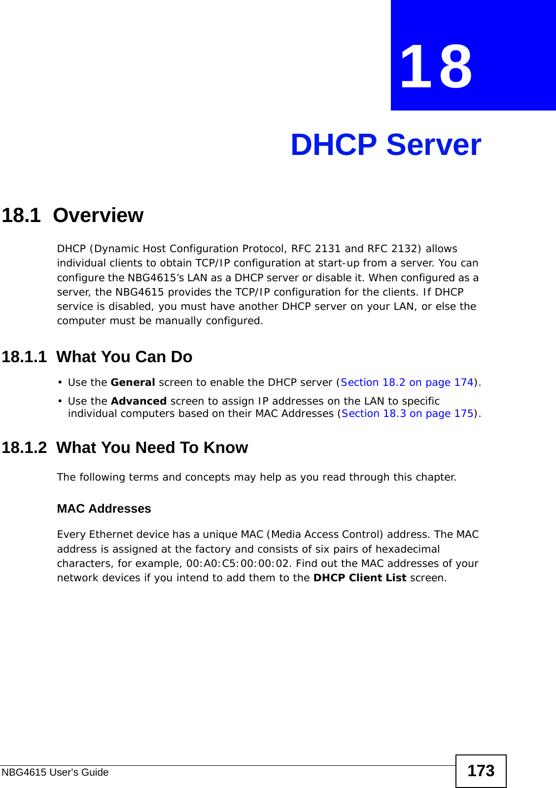 NBG4615 User’s Guide 173CHAPTER  18 DHCP Server18.1  OverviewDHCP (Dynamic Host Configuration Protocol, RFC 2131 and RFC 2132) allows individual clients to obtain TCP/IP configuration at start-up from a server. You can configure the NBG4615’s LAN as a DHCP server or disable it. When configured as a server, the NBG4615 provides the TCP/IP configuration for the clients. If DHCP service is disabled, you must have another DHCP server on your LAN, or else the computer must be manually configured.18.1.1  What You Can Do•Use the General screen to enable the DHCP server (Section 18.2 on page 174).•Use the Advanced screen to assign IP addresses on the LAN to specific individual computers based on their MAC Addresses (Section 18.3 on page 175).18.1.2  What You Need To KnowThe following terms and concepts may help as you read through this chapter.MAC AddressesEvery Ethernet device has a unique MAC (Media Access Control) address. The MAC address is assigned at the factory and consists of six pairs of hexadecimal characters, for example, 00:A0:C5:00:00:02. Find out the MAC addresses of your network devices if you intend to add them to the DHCP Client List screen.