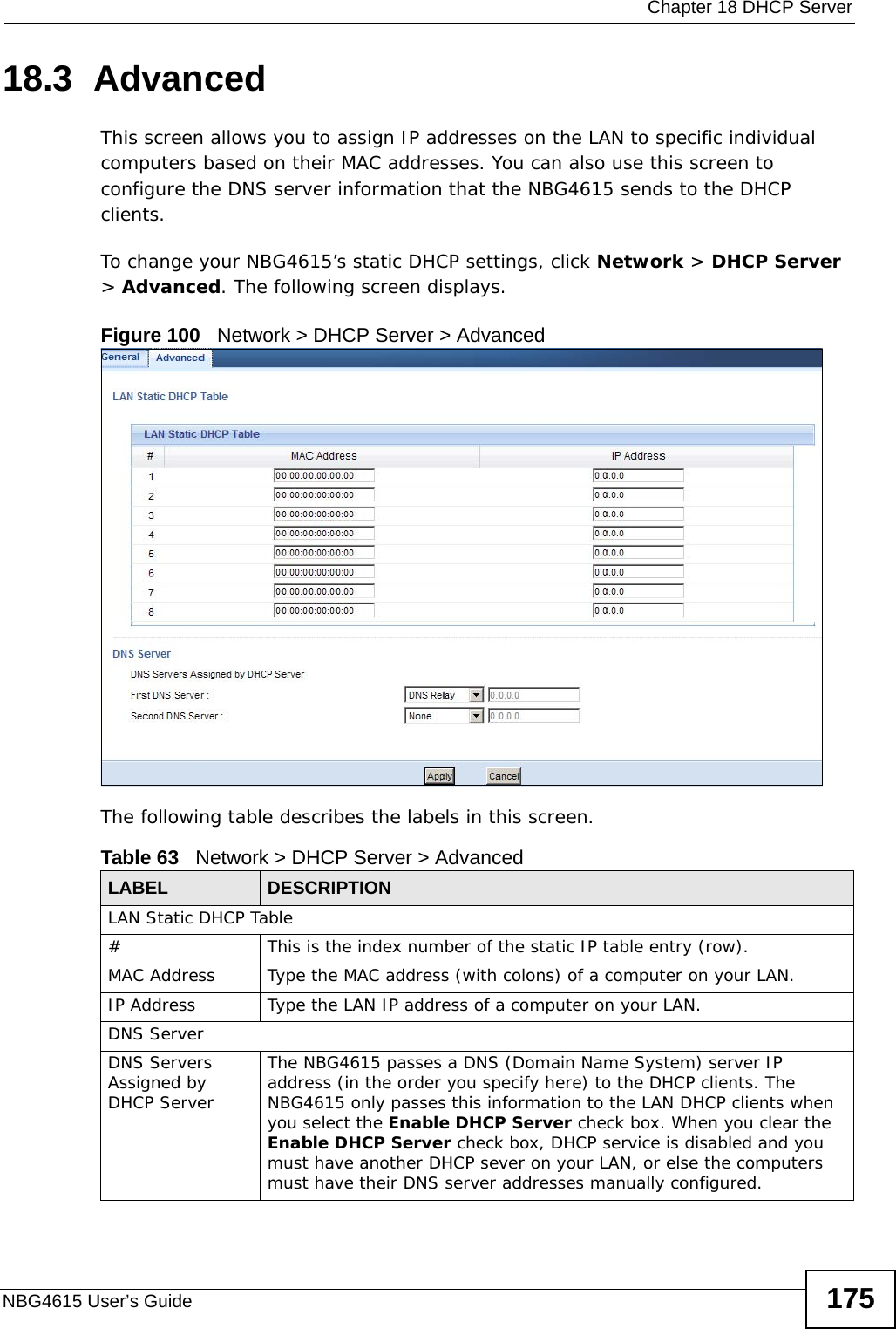  Chapter 18 DHCP ServerNBG4615 User’s Guide 17518.3  Advanced    This screen allows you to assign IP addresses on the LAN to specific individual computers based on their MAC addresses. You can also use this screen to configure the DNS server information that the NBG4615 sends to the DHCP clients.To change your NBG4615’s static DHCP settings, click Network &gt; DHCP Server &gt; Advanced. The following screen displays.Figure 100   Network &gt; DHCP Server &gt; Advanced The following table describes the labels in this screen.Table 63   Network &gt; DHCP Server &gt; AdvancedLABEL DESCRIPTIONLAN Static DHCP Table# This is the index number of the static IP table entry (row).MAC Address Type the MAC address (with colons) of a computer on your LAN.IP Address Type the LAN IP address of a computer on your LAN.DNS ServerDNS Servers Assigned by DHCP Server The NBG4615 passes a DNS (Domain Name System) server IP address (in the order you specify here) to the DHCP clients. The NBG4615 only passes this information to the LAN DHCP clients when you select the Enable DHCP Server check box. When you clear the Enable DHCP Server check box, DHCP service is disabled and you must have another DHCP sever on your LAN, or else the computers must have their DNS server addresses manually configured.