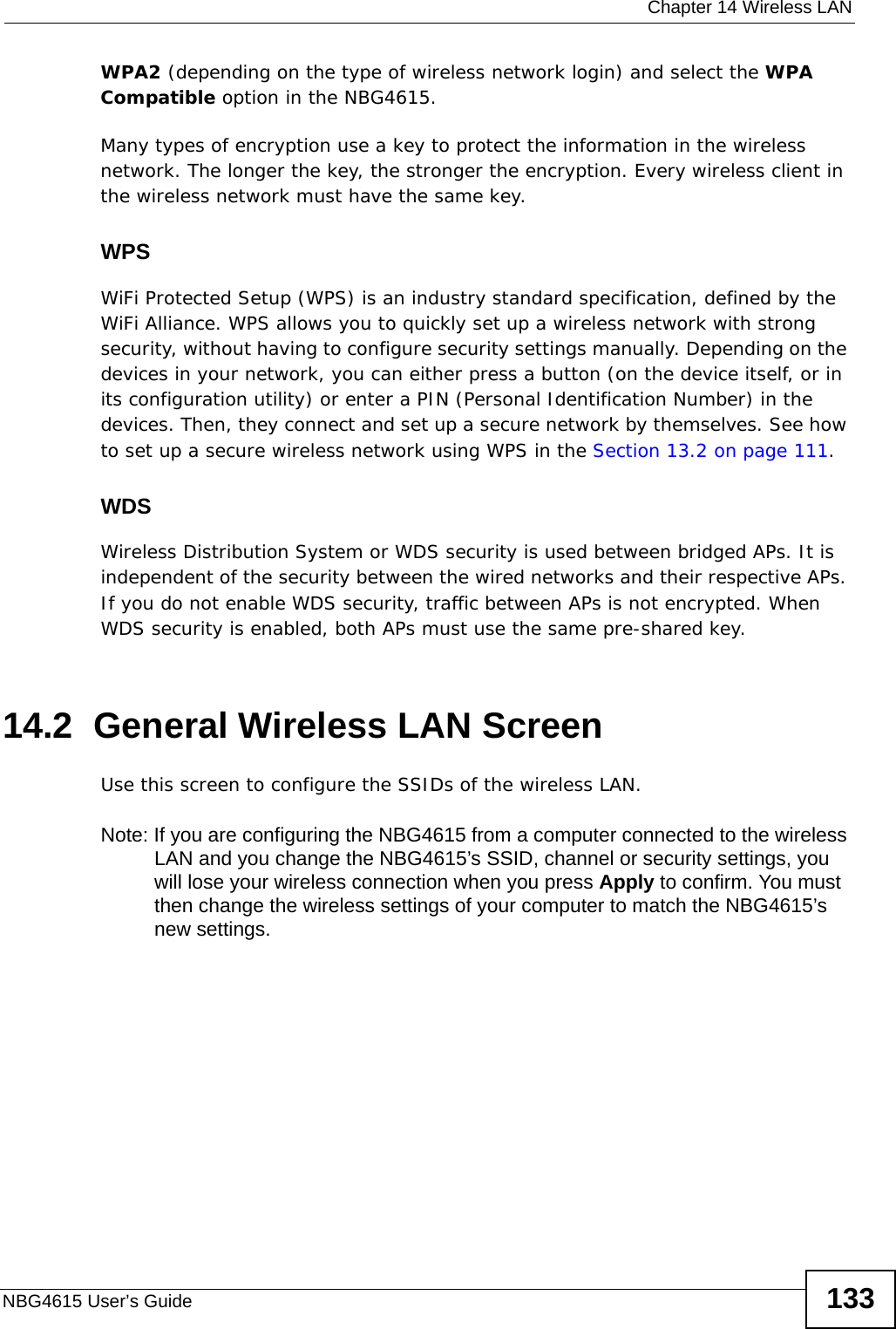  Chapter 14 Wireless LANNBG4615 User’s Guide 133WPA2 (depending on the type of wireless network login) and select the WPA Compatible option in the NBG4615.Many types of encryption use a key to protect the information in the wireless network. The longer the key, the stronger the encryption. Every wireless client in the wireless network must have the same key.WPSWiFi Protected Setup (WPS) is an industry standard specification, defined by the WiFi Alliance. WPS allows you to quickly set up a wireless network with strong security, without having to configure security settings manually. Depending on the devices in your network, you can either press a button (on the device itself, or in its configuration utility) or enter a PIN (Personal Identification Number) in the devices. Then, they connect and set up a secure network by themselves. See how to set up a secure wireless network using WPS in the Section 13.2 on page 111. WDSWireless Distribution System or WDS security is used between bridged APs. It is independent of the security between the wired networks and their respective APs. If you do not enable WDS security, traffic between APs is not encrypted. When WDS security is enabled, both APs must use the same pre-shared key.14.2  General Wireless LAN Screen Use this screen to configure the SSIDs of the wireless LAN.Note: If you are configuring the NBG4615 from a computer connected to the wireless LAN and you change the NBG4615’s SSID, channel or security settings, you will lose your wireless connection when you press Apply to confirm. You must then change the wireless settings of your computer to match the NBG4615’s new settings.