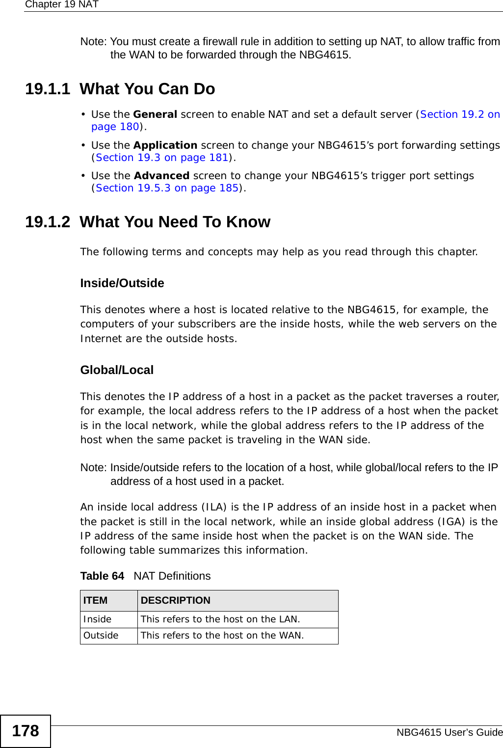 Chapter 19 NATNBG4615 User’s Guide178Note: You must create a firewall rule in addition to setting up NAT, to allow traffic from the WAN to be forwarded through the NBG4615.19.1.1  What You Can Do•Use the General screen to enable NAT and set a default server (Section 19.2 on page 180).•Use the Application screen to change your NBG4615’s port forwarding settings (Section 19.3 on page 181).•Use the Advanced screen to change your NBG4615’s trigger port settings (Section 19.5.3 on page 185).19.1.2  What You Need To KnowThe following terms and concepts may help as you read through this chapter.Inside/OutsideThis denotes where a host is located relative to the NBG4615, for example, the computers of your subscribers are the inside hosts, while the web servers on the Internet are the outside hosts. Global/Local This denotes the IP address of a host in a packet as the packet traverses a router, for example, the local address refers to the IP address of a host when the packet is in the local network, while the global address refers to the IP address of the host when the same packet is traveling in the WAN side. Note: Inside/outside refers to the location of a host, while global/local refers to the IP address of a host used in a packet. An inside local address (ILA) is the IP address of an inside host in a packet when the packet is still in the local network, while an inside global address (IGA) is the IP address of the same inside host when the packet is on the WAN side. The following table summarizes this information.Table 64   NAT DefinitionsITEM DESCRIPTIONInside This refers to the host on the LAN.Outside This refers to the host on the WAN.