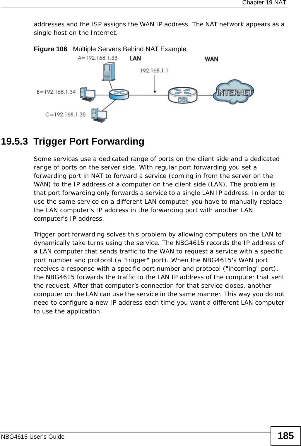  Chapter 19 NATNBG4615 User’s Guide 185addresses and the ISP assigns the WAN IP address. The NAT network appears as a single host on the Internet.Figure 106   Multiple Servers Behind NAT Example19.5.3  Trigger Port Forwarding Some services use a dedicated range of ports on the client side and a dedicated range of ports on the server side. With regular port forwarding you set a forwarding port in NAT to forward a service (coming in from the server on the WAN) to the IP address of a computer on the client side (LAN). The problem is that port forwarding only forwards a service to a single LAN IP address. In order to use the same service on a different LAN computer, you have to manually replace the LAN computer&apos;s IP address in the forwarding port with another LAN computer&apos;s IP address. Trigger port forwarding solves this problem by allowing computers on the LAN to dynamically take turns using the service. The NBG4615 records the IP address of a LAN computer that sends traffic to the WAN to request a service with a specific port number and protocol (a &quot;trigger&quot; port). When the NBG4615&apos;s WAN port receives a response with a specific port number and protocol (&quot;incoming&quot; port), the NBG4615 forwards the traffic to the LAN IP address of the computer that sent the request. After that computer’s connection for that service closes, another computer on the LAN can use the service in the same manner. This way you do not need to configure a new IP address each time you want a different LAN computer to use the application.
