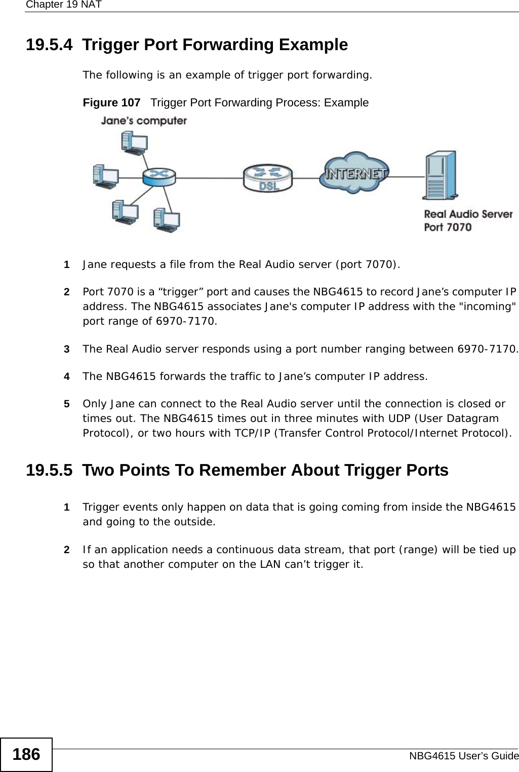 Chapter 19 NATNBG4615 User’s Guide18619.5.4  Trigger Port Forwarding Example The following is an example of trigger port forwarding.Figure 107   Trigger Port Forwarding Process: Example1Jane requests a file from the Real Audio server (port 7070).2Port 7070 is a “trigger” port and causes the NBG4615 to record Jane’s computer IP address. The NBG4615 associates Jane&apos;s computer IP address with the &quot;incoming&quot; port range of 6970-7170.3The Real Audio server responds using a port number ranging between 6970-7170.4The NBG4615 forwards the traffic to Jane’s computer IP address. 5Only Jane can connect to the Real Audio server until the connection is closed or times out. The NBG4615 times out in three minutes with UDP (User Datagram Protocol), or two hours with TCP/IP (Transfer Control Protocol/Internet Protocol). 19.5.5  Two Points To Remember About Trigger Ports1Trigger events only happen on data that is going coming from inside the NBG4615 and going to the outside.2If an application needs a continuous data stream, that port (range) will be tied up so that another computer on the LAN can’t trigger it.