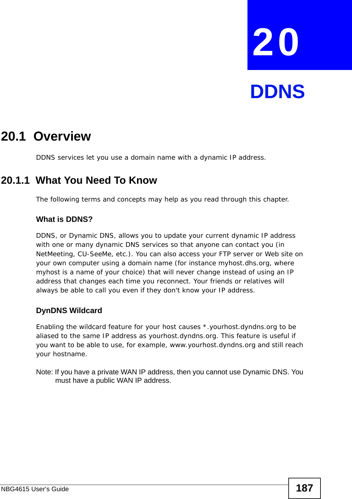 NBG4615 User’s Guide 187CHAPTER  20 DDNS20.1  Overview DDNS services let you use a domain name with a dynamic IP address.20.1.1  What You Need To KnowThe following terms and concepts may help as you read through this chapter.What is DDNS?DDNS, or Dynamic DNS, allows you to update your current dynamic IP address with one or many dynamic DNS services so that anyone can contact you (in NetMeeting, CU-SeeMe, etc.). You can also access your FTP server or Web site on your own computer using a domain name (for instance myhost.dhs.org, where myhost is a name of your choice) that will never change instead of using an IP address that changes each time you reconnect. Your friends or relatives will always be able to call you even if they don&apos;t know your IP address.DynDNS Wildcard Enabling the wildcard feature for your host causes *.yourhost.dyndns.org to be aliased to the same IP address as yourhost.dyndns.org. This feature is useful if you want to be able to use, for example, www.yourhost.dyndns.org and still reach your hostname.Note: If you have a private WAN IP address, then you cannot use Dynamic DNS. You must have a public WAN IP address.