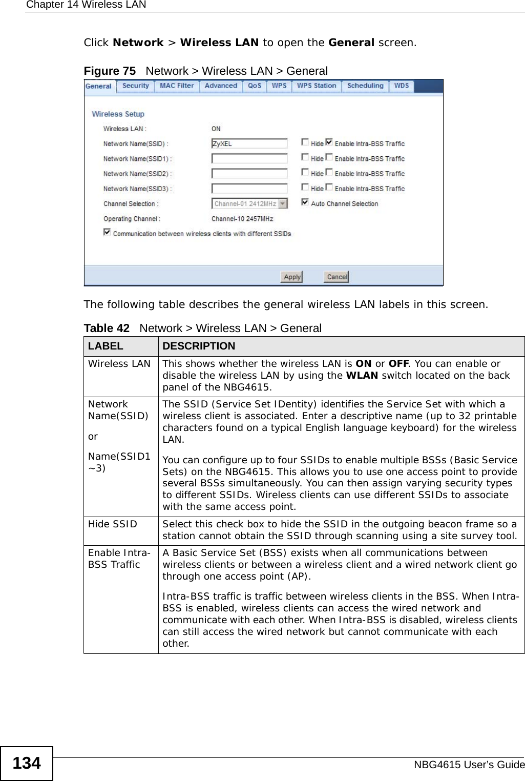 Chapter 14 Wireless LANNBG4615 User’s Guide134Click Network &gt; Wireless LAN to open the General screen.Figure 75   Network &gt; Wireless LAN &gt; General The following table describes the general wireless LAN labels in this screen.Table 42   Network &gt; Wireless LAN &gt; GeneralLABEL DESCRIPTIONWireless LAN This shows whether the wireless LAN is ON or OFF. You can enable or disable the wireless LAN by using the WLAN switch located on the back panel of the NBG4615.Network Name(SSID)orName(SSID1~3) The SSID (Service Set IDentity) identifies the Service Set with which a wireless client is associated. Enter a descriptive name (up to 32 printable characters found on a typical English language keyboard) for the wireless LAN. You can configure up to four SSIDs to enable multiple BSSs (Basic Service Sets) on the NBG4615. This allows you to use one access point to provide several BSSs simultaneously. You can then assign varying security types to different SSIDs. Wireless clients can use different SSIDs to associate with the same access point.Hide SSID Select this check box to hide the SSID in the outgoing beacon frame so a station cannot obtain the SSID through scanning using a site survey tool.Enable Intra-BSS Traffic A Basic Service Set (BSS) exists when all communications between wireless clients or between a wireless client and a wired network client go through one access point (AP). Intra-BSS traffic is traffic between wireless clients in the BSS. When Intra-BSS is enabled, wireless clients can access the wired network and communicate with each other. When Intra-BSS is disabled, wireless clients can still access the wired network but cannot communicate with each other.