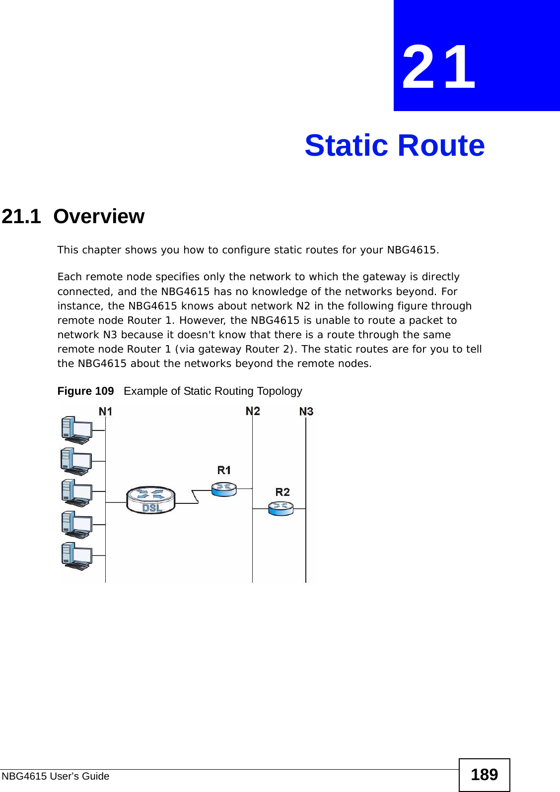 NBG4615 User’s Guide 189CHAPTER  21 Static Route21.1  Overview   This chapter shows you how to configure static routes for your NBG4615.Each remote node specifies only the network to which the gateway is directly connected, and the NBG4615 has no knowledge of the networks beyond. For instance, the NBG4615 knows about network N2 in the following figure through remote node Router 1. However, the NBG4615 is unable to route a packet to network N3 because it doesn&apos;t know that there is a route through the same remote node Router 1 (via gateway Router 2). The static routes are for you to tell the NBG4615 about the networks beyond the remote nodes.Figure 109   Example of Static Routing Topology