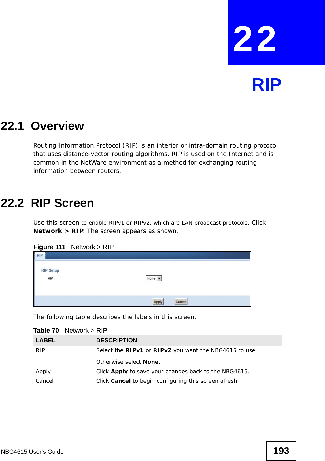 NBG4615 User’s Guide 193CHAPTER  22 RIP22.1  Overview Routing Information Protocol (RIP) is an interior or intra-domain routing protocol that uses distance-vector routing algorithms. RIP is used on the Internet and is common in the NetWare environment as a method for exchanging routing information between routers.22.2  RIP Screen   Use this screen to enable RIPv1 or RIPv2, which are LAN broadcast protocols. Click Network &gt; RIP. The screen appears as shown.Figure 111   Network &gt; RIPThe following table describes the labels in this screen.Table 70   Network &gt; RIPLABEL DESCRIPTIONRIP Select the RIPv1 or RIPv2 you want the NBG4615 to use.Otherwise select None.Apply Click Apply to save your changes back to the NBG4615.Cancel Click Cancel to begin configuring this screen afresh.