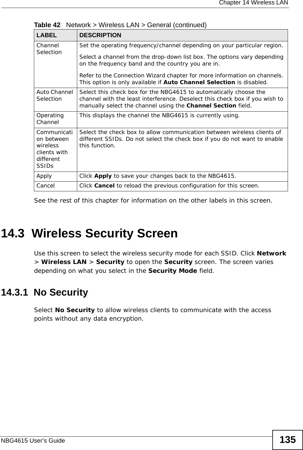  Chapter 14 Wireless LANNBG4615 User’s Guide 135See the rest of this chapter for information on the other labels in this screen. 14.3  Wireless Security ScreenUse this screen to select the wireless security mode for each SSID. Click Network &gt; Wireless LAN &gt; Security to open the Security screen. The screen varies depending on what you select in the Security Mode field.14.3.1  No SecuritySelect No Security to allow wireless clients to communicate with the access points without any data encryption.Channel Selection Set the operating frequency/channel depending on your particular region. Select a channel from the drop-down list box. The options vary depending on the frequency band and the country you are in.Refer to the Connection Wizard chapter for more information on channels. This option is only available if Auto Channel Selection is disabled.Auto Channel Selection Select this check box for the NBG4615 to automatically choose the channel with the least interference. Deselect this check box if you wish to manually select the channel using the Channel Section field.Operating Channel  This displays the channel the NBG4615 is currently using.Communication between wireless clients with different SSIDs Select the check box to allow communication between wireless clients of different SSIDs. Do not select the check box if you do not want to enable this function.Apply Click Apply to save your changes back to the NBG4615.Cancel Click Cancel to reload the previous configuration for this screen.Table 42   Network &gt; Wireless LAN &gt; General (continued)LABEL DESCRIPTION