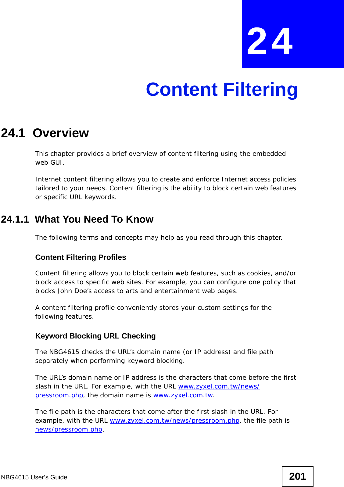 NBG4615 User’s Guide 201CHAPTER  24 Content Filtering24.1  OverviewThis chapter provides a brief overview of content filtering using the embedded web GUI.Internet content filtering allows you to create and enforce Internet access policies tailored to your needs. Content filtering is the ability to block certain web features or specific URL keywords.24.1.1  What You Need To KnowThe following terms and concepts may help as you read through this chapter.Content Filtering ProfilesContent filtering allows you to block certain web features, such as cookies, and/or block access to specific web sites. For example, you can configure one policy that blocks John Doe’s access to arts and entertainment web pages.A content filtering profile conveniently stores your custom settings for the following features.Keyword Blocking URL CheckingThe NBG4615 checks the URL’s domain name (or IP address) and file path separately when performing keyword blocking. The URL’s domain name or IP address is the characters that come before the first slash in the URL. For example, with the URL www.zyxel.com.tw/news/pressroom.php, the domain name is www.zyxel.com.tw.The file path is the characters that come after the first slash in the URL. For example, with the URL www.zyxel.com.tw/news/pressroom.php, the file path is news/pressroom.php.